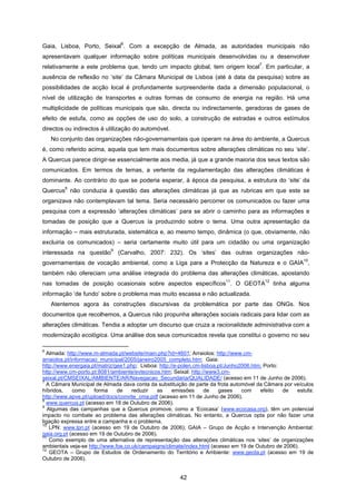 42
Gaia, Lisboa, Porto, Seixal
6
. Com a excepção de Almada, as autoridades municipais não
apresentavam qualquer informação sobre políticas municipais desenvolvidas ou a desenvolver
relativamente a este problema que, tendo um impacto global, tem origem local
7
. Em particular, a
ausência de reflexão no ‘site’ da Câmara Municipal de Lisboa (até à data da pesquisa) sobre as
possibilidades de acção local é profundamente surpreendente dada a dimensão populacional, o
nível de utilização de transportes e outras formas de consumo de energia na região. Há uma
multiplicidade de políticas municipais que são, directa ou indirectamente, geradoras de gases de
efeito de estufa, como as opções de uso do solo, a construção de estradas e outros estímulos
directos ou indirectos à utilização do automóvel.
No conjunto das organizações não-governamentais que operam na área do ambiente, a Quercus
é, como referido acima, aquela que tem mais documentos sobre alterações climáticas no seu ‘site’.
A Quercus parece dirigir-se essencialmente aos media, já que a grande maioria dos seus textos são
comunicados. Em termos de temas, a vertente da regulamentação das alterações climáticas é
dominante. Ao contrário do que se poderia esperar, à época da pesquisa, a estrutura do ‘site’ da
Quercus
8
não conduzia à questão das alterações climáticas já que as rubricas em que este se
organizava não contemplavam tal tema. Seria necessário percorrer os comunicados ou fazer uma
pesquisa com a expressão ‘alterações climáticas’ para se abrir o caminho para as informações e
tomadas de posição que a Quercus ía produzindo sobre o tema. Uma outra apresentação da
informação – mais estruturada, sistemática e, ao mesmo tempo, dinâmica (o que, obviamente, não
excluiria os comunicados) – seria certamente muito útil para um cidadão ou uma organização
interessada na questão
9
(Carvalho, 2007: 232). Os ‘sites’ das outras organizações não-
governamentais de vocação ambiental, como a Liga para a Protecção da Natureza e o GAIA
10
,
também não ofereciam uma análise integrada do problema das alterações climáticas, apostando
nas tomadas de posição ocasionais sobre aspectos específicos
11
. O GEOTA
12
tinha alguma
informação ‘de fundo’ sobre o problema mas muito escassa e não actualizada.
Atentemos agora às construções discursivas da problemática por parte das ONGs. Nos
documentos que recolhemos, a Quercus não propunha alterações sociais radicais para lidar com as
alterações climáticas. Tendia a adoptar um discurso que cruza a racionalidade administrativa com a
modernização ecológica. Uma análise dos seus comunicados revela que constitui o governo no seu
6
Almada: http://www.m-almada.pt/website/main.php?id=4601; Arraiolos: http://www.cm-
arraiolos.pt/informacao_municipal/2005/janeiro2005_completo.htm; Gaia:
http://www.energaia.pt/matriz/gee1.php; Lisboa: http://e-polen.cm-lisboa.pt/Junho2006.htm; Porto:
http://www.cm-porto.pt:8081/ambiente/evtecnicos.htm; Seixal: http://www3.cm-
seixal.pt/CMSEIXAL/AMBIENTE/AR/Navegacao_Secundaria/QUALIDADE/ (acesso em 11 de Junho de 2006).
7
A Câmara Municipal de Almada dava conta da substituição de parte da frota automóvel da Câmara por veículos
híbridos, como forma de reduzir as emissões de gases com efeito de estufa:
http://www.apve.pt/upload/docs/convite_cma.pdf (acesso em 11 de Junho de 2006).
8
www.quercus.pt (acesso em 18 de Outubro de 2006).
9
Algumas das campanhas que a Quercus promove, como a ‘Ecocasa’ (www.ecocasa.org), têm um potencial
impacto no combate ao problema das alterações climáticas. No entanto, a Quercus opta por não fazer uma
ligação expressa entre a campanha e o problema.
10
LPN: www.lpn.pt (acesso em 19 de Outubro de 2006); GAIA – Grupo de Acção e Intervenção Ambiental:
gaia.org.pt (acesso em 19 de Outubro de 2006).
11
Como exemplo de uma alternativa de representação das alterações climáticas nos ‘sites’ de organizações
ambientais veja-se http://www.foe.co.uk/campaigns/climate/index.html (acesso em 19 de Outubro de 2006).
12
GEOTA – Grupo de Estudos de Ordenamento do Território e Ambiente: www.geota.pt (acesso em 19 de
Outubro de 2006).
 