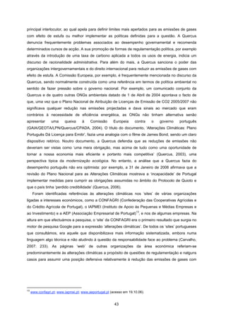 43
principal interlocutor, ao qual apela para definir limites mais apertados para as emissões de gases
com efeito de estufa ou melhor implementar as políticas definidas para a questão. A Quercus
denuncia frequentemente problemas associados ao desempenho governamental e recomenda
determinados cursos de acção. A sua promoção de formas de regulamentação política, por exemplo
através da introdução de uma taxa de carbono aplicada a todos os usos de energia, indicia um
discurso de racionalidade administrativa. Para além do mais, a Quercus sanciona o poder das
organizações intergovernamentais e do direito internacional para reduzir as emissões de gases com
efeito de estufa. A Comissão Europeia, por exemplo, é frequentemente mencionada no discurso da
Quercus, sendo normalmente construída como uma referência em termos de política ambiental no
sentido de fazer pressão sobre o governo nacional. Por exemplo, um comunicado conjunto da
Quercus e de quatro outras ONGs ambientais datado de 1 de Abril de 2004 apontava o facto de
que, uma vez que o Plano Nacional de Atribuição de Licenças de Emissão de CO2 2005/2007 não
significava qualquer redução nas emissões projectadas e dava sinais ao mercado que eram
contrários à necessidade de eficiência energética, as ONGs não tinham alternativa senão
apresentar uma queixa à Comissão Europeia contra o governo português
(GAIA/GEOTA/LPN/Quercus/CPADA, 2004). O título do documento, ‘Alterações Climáticas: Plano
Português Dá Licença para Emitir’, fazia uma analogia com o filme de James Bond, sendo um claro
dispositivo retórico. Noutro documento, a Quercus defendia que as reduções de emissões não
deveriam ser vistas como ‘uma mera obrigação, mas acima de tudo como uma oportunidade de
tornar a nossa economia mais eficiente e portanto mais competitiva’ (Quercus, 2003), uma
perspectiva típica da modernização ecológica. No entanto, a análise que a Quercus fazia do
desempenho português não era optimista: por exemplo, a 31 de Janeiro de 2006 afirmava que a
revisão do Plano Nacional para as Alterações Climáticas mostrava a ‘incapacidade’ de Portugal
implementar medidas para cumprir as obrigações assumidas no âmbito do Protocolo de Quioto e
que o país tinha ‘perdido credibilidade’ (Quercus, 2006).
Foram identificadas referências às alterações climáticas nos ‘sites’ de várias organizações
ligadas a interesses económicos, como a CONFAGRI (Confederação das Cooperativas Agrícolas e
do Crédito Agrícola de Portugal), o IAPMEI (Instituto de Apoio às Pequenas e Médias Empresas e
ao Investimento) e a AEP (Associação Empresarial de Portugal)
13
, e nos de algumas empresas. Na
altura em que efectuámos a pesquisa, o ‘site’ da CONFAGRI era o primeiro resultado que surgia no
motor de pesquisa Google para a expressão ‘alterações climáticas’. De todos os ‘sites’ portugueses
que consultámos, era aquele que disponibilizava mais informação sistematizada, embora numa
linguagem algo técnica e não aludindo à questão da responsabilidade face ao problema (Carvalho,
2007: 233). As páginas ‘web’ de outras organizações da área económica referiam-se
predominantemente às alterações climáticas a propósito de questões de regulamentação e nalguns
casos para assumir uma posição defensiva relativamente à redução das emissões de gases com
13
www.confagri.pt; www.iapmei.pt; www.aeportugal.pt (acesso em 19.10.06).
 