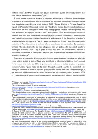44
efeito de estufa
14
. Em finais de 2006, eram poucas as empresas que se referiam ao problema e às
suas práticas relacionadas com o mesmo
15
(ibid.).
A nossa análise sugere que, à época da pesquisa, a investigação portuguesa sobre alterações
climáticas tinha uma visibilidade relativamente baixa nos ‘sites’ das instituições onde era conduzida.
Uma importante excepção a tal era o projecto SIAM (‘Climate Change in Portugal: Scenarios,
Impacts and Adaptation Measures’), liderado por Filipe Duarte Santos, da Universidade de Lisboa, e
desenvolvido em duas fases (desde 1999) com a participação de cerca de 40 investigadores. Para
além duma breve descrição do projecto, o ‘site’
16
disponibilizava vários documentos para ‘download’.
Porém, o ‘site’ nada dizia sobre as conclusões do projecto – que são, obviamente, a informação que
mais poderá interessar aos cidadãos (bem como a públicos específicos). Fazendo o ‘download’ e
lendo os capítulos do relatório da Fase 1 e as apresentações, em formato Powerpoint, dos estudos
sectoriais da Fase 2, poder-se-ia conhecer alguns aspectos de tais conclusões. Contudo, estes
formatos não são, claramente, os mais adequados para um público não especialista aceder à
informação (Carvalho, 2007: 231). À parte o SIAM, nos ‘sites’ das universidades, institutos e
laboratórios portugueses, a investigação relevante para a questão das alterações climáticas tinha
muito pouco destaque
17
.
Eram raras as referências à investigação portuguesa sobre alterações climáticas nos ‘sites’ dos
vários actores sociais, o que configura uma deficiência de interdiscursividade na ‘web’ nacional.
Havia poucas referências ao SIAM e praticamente nenhumas a outros estudos ou projectos
nacionais
18
.Assim, ‘quase nada se diz sobre Portugal enquanto agente de causalidade das
alterações climáticas ou sobre os impactos que o problema poderá estar a ter e terá em Portugal, o
que seria uma importante forma de tornar o problema ‘real’ para os portugueses.’ (Carvalho, 2007:
231) À semelhança do que acontece noutras práticas discursivas (como discutido noutros capítulos
14
Veja-se, por exemplo, http://www.aeportugal.pt/Inicio.asp?Pagina=/Aplicacoes/Noticias/Noticia&Codigo=4052
(acesso a 14 de Junho de 2006).
15
A EDP encontrava-se entre as poucas excepções:
http://www.edp.pt/EDPI/Internet/PT/Group/Sustainability/ClimaticChange/default.htm (acesso em 20 de
Novembro de 2006).
16
www.siam.fc.ul.pt (acesso em 15 de Outubro de 2006).
17
Em Janeiro de 2006, pouco mais se encontrava do que referências a conferências ou exposições sobre o tema
(e.g., http://infociencias.fc.ul.pt/noticia.aspx?id=2754&info=150&seccao=universidade; acesso em 25 de Janeiro
de 2006).
18
Em universidades e instituições de investigação, as referências ao SIAM eram sobretudo em forma de notícia
sobre o lançamento dos resultados do projecto ou entrevistas ao seu coordenador e, por isso, encontravam-se já
em páginas de arquivo (e.g.: http://infociencias.fc.ul.pt/noticia.aspx?id=1594&info=137&seccao=directo, acesso
em 17 de Outubro de 2006). Entre as raras excepções estavam os dois seguintes ‘sites’ ‘permanentes’:
http://www.fc.ul.pt/sites/aidd/projectos.html e
http://www.isa.utl.pt/def/gemf/siam.htm (acesso em 17 de Outubro de 2006).
Da parte de outros ‘actores sociais relevantes’ também quase não havia referências ao SIAM. O Portal das
Energias Renováveis (http://www.energiasrenovaveis.com/html/canais/noticias/noticias0704.asp; acesso em 17
de Outubro de 2006) e a empresa RA+ Soluções térmicas (http://www.raplus.pt/310106_2.htm; acesso em 17 de
Outubro de 2006) estavam entre as poucas excepções que identificámos. No ‘site’ da CONFAGRI eram
formuladas críticas à informação divulgada sobre o SIAM: ‘Sem muita divulgação e com o relatório apenas
disponível por cobrança, resta o acesso livre digital aos cidadãos de apenas algumas das apresentações’
(http://www.confagri.pt/Ambiente/AreasTematicas/AltClimaticas/Documentos/doc35.htm, acesso em 17 de
Outubro de 2006).
Nos ‘sites’ dos organismos públicos e, em particular nos organismos ligados à ciência, a investigação (quer
portuguesa quer estrangeira) sobre as alterações climáticas não tinha expressão. Por exemplo, nas páginas do
programa Ciência Viva em Junho de 2006, encontrava-se apenas um documento sobre alterações climáticas:
http://www.cienciaviva.pt/divulgacao/coloquios/ss/ (acesso em 7 de Junho de 2006).
 