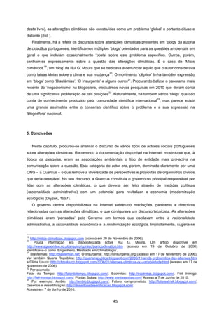 45
deste livro), as alterações climáticas são construídas como um problema ‘global’ e portanto difuso e
distante (ibid.).
Finalmente, há a referir os discursos sobre alterações climáticas presentes em ‘blogs’ da autoria
de cidadãos portugueses. Identificámos múltiplos ‘blogs’ orientados para as questões ambientais em
geral e que incluíam ocasionalmente ‘posts’ sobre este problema específico. Outros, porém,
centram-se expressamente sobre a questão das alterações climáticas. É o caso de ‘Mitos
climáticos’
19
, um ‘blog’ de Rui G. Moura que se dedicava a denunciar aquilo que o autor considerava
como falsas ideias sobre o clima e sua mudança
20
. O movimento ‘céptico’ tinha também expressão
em ‘blogs’ como ‘Blasfémias’, ‘O Insurgente’ e alguns outros
21
. Procurando balizar o panorama mais
recente do ‘negacionismo’ na blogosfera, efectuámos novas pesquisas em 2010 que deram conta
de uma significativa proliferação de tais posições
22
. Naturalmente, há também vários ‘blogs’ que dão
conta do conhecimento produzido pela comunidade científica internacional
23
, mas parece existir
uma grande assimetria entre o consenso científico sobre o problema e a sua expressão na
‘blogosfera’ nacional.
5. Conclusões
Neste capítulo, procurou-se analisar o discurso de vários tipos de actores sociais portugueses
sobre alterações climáticas. Recorrendo à documentação disponível na Internet, mostrou-se que, à
época da pesquisa, eram as associações ambientais o tipo de entidade mais pró-activa na
comunicação sobre a questão. Esta categoria de actor era, porém, dominada claramente por uma
ONG – a Quercus – o que remove a diversidade de perspectivas e propostas de organismos cívicos
que seria desejável. No seu discurso, a Quercus constituía o governo no principal responsável por
lidar com as alterações climáticas, o que deveria ser feito através de medidas políticas
(racionalidade administrativa) com um potencial para revitalizar a economia (modernização
ecológica) (Dryzek, 1997).
O governo central disponibilizava na Internet sobretudo resoluções, pareceres e directivas
relacionadas com as alterações climáticas, o que configurava um discurso tecnicista. As alterações
climáticas eram ‘pensadas’ pelo Governo em termos que oscilavam entre a racionalidade
administrativa, a racionalidade económica e a modernização ecológica. Implicitamente, sugeria-se
19
http://mitos-climaticos.blogspot.com (acesso em 20 de Novembro de 2006).
20
Pouca informação era disponibilizada sobre Rui G. Moura. Um artigo disponível em
http://www.aguaonline.co.pt/arquivo/opiniao/panicoclimatico.htm (acesso em 19 de Outubro de 2006)
identificava-o como ‘Engenheiro. Mestrado em Climatologia’.
21
Blasfémias: http://blasfemias.net; O Insurgente: http://oinsurgente.org (acesso em 17 de Novembro de 2006).
Ver também Quarta República: http://quartarepublica.blogspot.com/2006/11/ainda-problemtica-das-alteraes.html
e Clima Louco: http://climalouco.blogspot.com/2006/01/alteraes-climticas-ou-variabilidade.html (acesso em 17 de
Novembro de 2006).
22
Por exemplo:
Falar do Tempo: http://falardotempo.blogspot.com/; Ecotretas: http://ecotretas.blogspot.com/; Fiel Inimigo:
http://fiel-inimigo.blogspot.com/; Pontas Soltas: http://www.pontassoltas.com/ Acesso a 7 de Junho de 2010.
23
Por exemplo: Ambio: http://ambio.blogspot.com/; Futuro comprometido: http://futureatrisk.blogspot.com/;
Desertos e desertificação: http://desertosedesertificacao.blogspot.com/
Acesso em 7 de Junho de 2010.
 