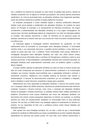 46
que o problema era passível de resolução (ou pelo menos de gestão) pelo governo, através de
medidas compatíveis com as lógicas do mercado que poderiam, até, produzir ganhos económicos
significativos. Ao nível da governação local, as alterações climáticas eram largamente ignoradas,
quase não existindo referências à questão no espaço digital dos municípios.
As empresas portuguesas e outras entidades ligadas a sectores profissionais dedicavam
também muito pouca atenção à problemática das alterações climáticas. Ao contrário de outros
países, em Portugal, as empresas e os representantes de interesses económicos, não negam
normalmente a problematicidade das alterações climáticas ou a sua origem antropogénica. Do
mesmo modo, não foram identificadas práticas de ‘negacionismo’ nos ‘sites’ de instituições públicas
ou privadas. Tais posições resumem-se a ‘blogs’ de indivíduos (ou de pequenos grupos de
pessoas), devendo-se no entanto notar que o seu número tem vindo a aumentar consideravelmente
nos últimos anos.
As instituições ligadas à investigação científica demonstraram ter, igualmente, um nível
relativamente baixo de actividade na comunicação sobre alterações climáticas. A comunidade
científica limita a sua intervenção discursiva a questões técnico-científicas e evita referir-se às
opções de acção para lidar com o problema. Foram encontradas muito poucas referências à
investigação portuguesa sobre alterações climáticas nos ‘sites’ dos vários actores sociais,
encontrando-se pouca informação sobre o contributo de Portugal para o problema e sobre os seus
impactos previsíveis. A responsabilidade e vulnerabilidade nacionais eram raramente discutidas. As
alterações climáticas eram essencialmente construídas como um problema ‘global’ e, portanto,
difuso e distante.
O quadro analítico aplicado às alterações climáticas por parte de todos os actores sociais aqui
tidos em conta corresponde aos discursos do desenvolvimento sustentável e da modernização
ecológica, que avançam soluções tecno-científicas para a degradação ambiental e priorizam o
crescimento económico. Registou-se uma completa ausência de discursos mais radicais ou
transformadores. O discurso do desenvolvimento sustentável, por ser conciliatório e integrador,
tende a disciplinar o campo discursivo, aniquilando o espaço para a oposição.
Relativamente aos riscos associadas às alterações climáticas, o discurso dos actores sociais,
com a excepção relativa das ONGs ambientais, caracteriza-se predominantemente pelo optimismo
moderado. Enquanto o Governo promove, como vimos, a resolução das alterações climáticas
através de regulação e medidas económicas, os restantes actores evitam análises dramáticas do
problema. Encontram-se muito poucas referências aos riscos das alterações climáticas nos
documentos dos actores sociais portugueses disponíveis na Internet: por exemplo, os cientistas
parecem por vezes ser excessivamente cautelosos na comunicação sobre os seus potenciais
impactos. Por seu lado, as ONGs fazem uma avaliação negativa do desempenho do Governo (e,
portanto, da sua capacidade de lidar com o problema) embora evitem leituras fatalistas das
alterações climáticas.
Este capítulo tem duas limitações principais. Por um lado, o facto de que a documentação
analisada foi recolhida em 2006 significa que existe a possibilidade de se terem registado alterações
significativas nos discursos dos actores sociais. Por outro lado, como referido anteriormente, a
 