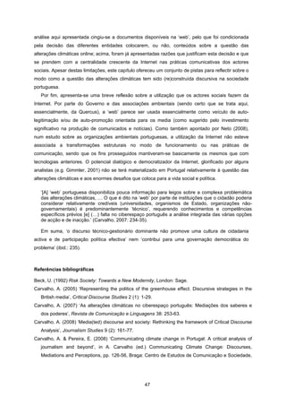 47
análise aqui apresentada cingiu-se a documentos disponíveis na ‘web’, pelo que foi condicionada
pela decisão das diferentes entidades colocarem, ou não, conteúdos sobre a questão das
alterações climáticas online; acima, foram já apresentadas razões que justificam esta decisão e que
se prendem com a centralidade crescente da Internet nas práticas comunicativas dos actores
sociais. Apesar destas limitações, este capítulo ofereceu um conjunto de pistas para reflectir sobre o
modo como a questão das alterações climáticas tem sido (re)construída discursiva na sociedade
portuguesa.
Por fim, apresenta-se uma breve reflexão sobre a utilização que os actores sociais fazem da
Internet. Por parte do Governo e das associações ambientais (sendo certo que se trata aqui,
essencialmente, da Quercus), a ‘web’ parece ser usada essencialmente como veículo de auto-
legitimação e/ou de auto-promoção orientada para os media (como sugerido pelo investimento
significativo na produção de comunicados e notícias). Como também apontado por Neto (2008),
num estudo sobre as organizações ambientais portuguesas, a utilização da Internet não esteve
associada a transformações estruturais no modo de funcionamento ou nas práticas de
comunicação, sendo que os fins prosseguidos mantiveram-se basicamente os mesmos que com
tecnologias anteriores. O potencial dialógico e democratizador da Internet, glorificado por alguns
analistas (e.g. Gimmler, 2001) não se terá materializado em Portugal relativamente à questão das
alterações climáticas e aos enormes desafios que coloca para a vida social e política.
‘[A] ‘web’ portuguesa disponibiliza pouca informação para leigos sobre a complexa problemática
das alterações climáticas, … O que é dito na ‘web’ por parte de instituições que o cidadão poderia
considerar relativamente credíveis (universidades, organismos de Estado, organizações não-
governamentais) é predominantemente ‘técnico’, requerendo conhecimentos e competências
específicos prévios [e] (…) falta no ciberespaço português a análise integrada das várias opções
de acção e de inacção.’ (Carvalho, 2007: 234-35).
Em suma, ‘o discurso técnico-gestionário dominante não promove uma cultura de cidadania
activa e de participação política efectiva’ nem ‘contribui para uma governação democrática do
problema’ (ibid.: 235).
Referências bibliográficas
Beck, U. (1992) Risk Society: Towards a New Modernity, London: Sage.
Carvalho, A. (2005) ‘Representing the politics of the greenhouse effect. Discursive strategies in the
British media’, Critical Discourse Studies 2 (1): 1-29.
Carvalho, A. (2007) ‘As alterações climáticas no ciberespaço português: Mediações dos saberes e
dos poderes’, Revista de Comunicação e Linguagens 38: 253-63.
Carvalho, A. (2008) ‘Media(ted) discourse and society: Rethinking the framework of Critical Discourse
Analysis’, Journalism Studies 9 (2): 161-77.
Carvalho, A. & Pereira, E. (2008) ‘Communicating climate change in Portugal: A critical analysis of
journalism and beyond’, in A. Carvalho (ed.) Communicating Climate Change: Discourses,
Mediations and Perceptions, pp. 126-56, Braga: Centro de Estudos de Comunicação e Sociedade,
 