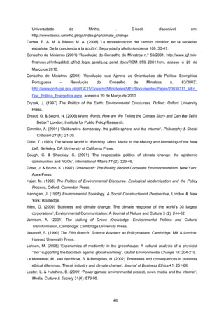 48
Universidade do Minho. . E-book disponível em:
http://www.lasics.uminho.pt/ojs/index.php/climate_change
Cartea, P. A. M. & Blanco M. A. (2008) ‘La representación del cambio climático en la sociedad
española: De la conciencia a la acción’, Segurydad y Medio Ambiente 109: 30-47.
Conselho de Ministros (2001) ‘Resolução do Conselho de Ministros n.º 59/2001, http://www.igf.min-
financas.pt/inflegal/bd_igf/bd_legis_geral/Leg_geral_docs/RCM_059_2001.htm, acesso a 20 de
Março de 2010.
Conselho de Ministros (2003) ‘Resolução que Aprova as Orientações da Política Energética
Portuguesa – Resolução do Conselho de Ministros n. 63/2003’,
http://www.portugal.gov.pt/pt/GC15/Governo/Ministerios/MEc/Documentos/Pages/20030313_MEc_
Doc_Politica_Energetica.aspx, acesso a 20 de Março de 2010.
Dryzek, J. (1997) The Politics of the Earth: Environmental Discourses. Oxford: Oxford University
Press.
Ereaut, G. & Segnit, N. (2006) Warm Words: How are We Telling the Climate Story and Can We Tell it
Better? London: Institute for Public Policy Research.
Gimmler, A. (2001) ‘Deliberative democracy, the public sphere and the Internet’, Philosophy & Social
Criticism 27 (4): 21-39.
Gitlin, T. (1980) The Whole World is Watching. Mass Media in the Making and Unmaking of the New
Left, Berkeley, CA: University of California Press.
Gough, C. & Shackley, S. (2001) ‘The respectable politics of climate change: the epistemic
communities and NGOs’, International Affairs 77 (2): 329-46.
Greer, J. & Bruno, K. (1997) Greenwash: The Reality Behind Corporate Environmentalism, New York:
Apex Press.
Hajer, M. (1995) The Politics of Environmental Discourse. Ecological Modernization and the Policy
Process, Oxford: Clarendon Press.
Hannigan, J. (1995) Environmental Sociology. A Social Constructionist Perspective, London & New
York: Routledge.
Ihlen, O. (2009) ‘Business and climate change: The climate response of the world's 30 largest
corporations’, Environmental Communication: A Journal of Nature and Culture 3 (2): 244-62.
Jamison, A. (2001) The Making of Green Knowledge. Environmental Politics and Cultural
Transformation, Cambridge: Cambridge University Press.
Jasanoff, S. (1990) The Fifth Branch: Science Advisers as Policymakers, Cambridge, MA & London:
Harvard University Press.
Lahsen, M. (2008) ‘Experiences of modernity in the greenhouse: A cultural analysis of a physicist
‘‘trio’’ supporting the backlash against global warming’, Global Environmental Change 18: 204-219.
Le Menestrel, M., van den Hove, S. & Bettignies, H. (2002) ‘Processes and consequences in business
ethical dilemmas: The oil industry and climate change’, Journal of Business Ethics 41: 251-66.
Lester, L. & Hutchins, B. (2009) ‘Power games: environmental protest, news media and the internet’,
Media, Culture & Society 31(4): 579-95.
 