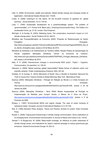 49
Litfin, K. (2000) ‘Environment, wealth and authority: Global climate change and emerging modes of
legitimation’, International Studies Review 2(2): 119-48.
Linder, S. (2006) ‘Cashing-in on risk claims: On the for-profit inversion of signifiers for ‘‘global
warming’’’, Social Semiotics, 16 (1): 103-32.
Luke, T. (1995) ‘Sustainable development as a power/knowledge system: The problem of
‘governmentality’, in F. Fischer & M. Black (eds.), Greening Environmental Policy: The Politics of a
Sustainable Future, pp. 21-32, London: Paul Chapman.
McCright, A. & Dunlap, R. (2003) ‘Defeating Kyoto: The conservative movement's impact on U.S.
climate change policy’, Social Problems 50 (3): 348-73.
Ministério das Finanças/Ministério da Economia (2003) ‘Proposta de Reestruturação do Sector
Energético Português’,
http://www.portugal.gov.pt/pt/GC15/Governo/Ministerios/MF/Documentos/Pages/20030403_Gov_D
oc_Sector_Energetico.aspx, acesso a 20 de Março de 2010.
Ministério do Ambiente e do Ordenamento do Território (2005) ‘Sessão Pública de Apresentação do
Pacote Legislativo Alterações Climáticas ‘Vencer na Economia do Carbono’,
http://www.pcm.gov.pt/pt/Documentos/Governo/MAOTDR/PNAC_Portugal_Alteracoes_Climaticas.
pdf, acesso a 20 de Março de 2010.
Neto, P. P. (2008) ‘Internet-driven changes in environmental NGO action’, TripleC – Cognition,
Communication, Co-operation i (i): 125-33.
Olausson U. (2009) ‘Global warming—global responsibility? Media frames of collective action and
scientific certainty’, Public Understanding of Science 18(4): 421-36.
Oreskes, N. & Conway, E. (2010) Merchants of Doubt: How a Handful of Scientists Obscured the
Truth on Issues from Tobacco Smoke to Global Warming, New York: Bloomsbury Press.
Quercus (2003) ‘Alterações Climáticas - Portugal em Relação ao Mundo e à União Europeia em
Termos de Emissões’,
http://quercus.sensocomum.pt/pages/defaultArticleViewOne.asp?storyID=256, acesso a 24 de
Janeiro de 2006.
Quercus (2006) ‘Alterações Climáticas - Novo PNAC Mostra Incapacidade de Portugal na
Implementação de Medidas para Cumprir Quioto, a Menos de 2 Anos do Prazo’,
http://quercus.sensocomum.pt/pages/defaultArticleViewOne.asp?storyID=1520, acesso a 6 de
Fevereiro de 2006.
Ringius, L. (1997) ‘Environmental NGOs and regime change: The case of ocean dumping of
radioactive waste’, European Journal of International Relations 3 (1): 61-104.
Roe, E. (1994) Narrative Policy Analysis. Theory and Practice, Durham & London: Duke University
Press.
Russill, C. (2008) ‘Tipping point forewarnings in climate change communication: Some implications of
an emerging trend', Environmental Communication: A Journal of Nature and Culture 2 (2): 133-53.
Sampei Y. & Aoyagi-Usui, M. (2009) ‘Mass-media coverage, its influence on public awareness of
climate change issues, and implications for Japan’s national campaign to reduce greenhouse gas
emissions’, Global Environmental Change 19: 203-12.
 
