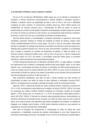 5
2. As alterações climáticas: causas, impactos e desafios
No livro O Fim da Natureza, Bill McKibben (1989) sugere que, ao ter alterado a composição da
atmosfera, o Homem transformou irreversivelmente o planeta. Modificar a atmosfera equivale a
modificar o elemento comum de sustentação de toda a vida na Terra e dar início a alterações
complexas em toda a biosfera. O conhecimento científico actual (e.g. IPCC, 2007a) aponta uma
multiplicidade de impactos possíveis para a intensificação do efeito de estufa: da perda de
biodiversidade ao aumento da intensidade e frequência de tempestades, da falta de água ao aumento
do número de mortes em períodos de calor extremo, as consequências deste fenómeno constituem,
porventura, o maior risco com que a humanidade se confronta no presente século.
Nos dois últimos séculos, a industrialização, o transporte motorizado e a agricultura, entre outras
actividades, produziram milhares de milhões de toneladas de dióxido de carbono, metano, óxido
nitroso, clorofluorcarbonetos (CFCs) e outros gases. Tal como o vidro de uma estufa, estes gases
permitem a passagem de radiação solar através da atmosfera mas absorvem parte da energia que é
reflectida pela superfície terrestre sob a forma de raios infra-vermelhos, impedindo a sua libertação
para o espaço e causando um aumento da temperatura no planeta. O ‘efeito de estufa’ é um
fenómeno natural e altamente benéfico para a vida na Terra, já que sem o mesmo a temperatura
média seria inferior em 33°C. No entanto, a acumulação continuada destes gases na atmosfera
intensificou o efeito de estufa de forma potencialmente perigosa.
O Painel Intergovernamental para as Alterações Climáticas (IPCC, na sigla inglesa), a entidade
que regularmente revê e sintetiza a investigação científica sobre esta questão, refere, no seu último
relatório, que a concentração de dióxido de carbono na atmosfera em 2005 excedia largamente os
níveis de variação natural nos últimos 650.000 anos (IPCC, 2007b: 2) e que o ritmo de aumento da
concentração de dióxido de carbono e de metano na atmosfera na era industrial muito provavelmente
não tinha precedentes nos últimos 10.000 anos (ibid.: 3).
Está actualmente estabelecido, para além de toda a dúvida razoável, que este aumento na
concentração de gases com efeito de estufa se deve sobretudo a actividades humanas (IPCC,
2007a), com destaque para a produção e utilização de energia a partir de combustíveis fósseis.
Segundo o IPCC, é altamente provável que estas mudanças tenham conduzido ao aumento em
0,74 ± 0,18°C da temperatura média global que se registou no século XX (IPCC, 2007a). Com base
em projecções que utilizam modelos climáticos complexos (os chamados ‘modelos de circulação
global’), o IPCC aponta para um aumento de 1,1 a 6,4°C na temperatura média global durante o
século XXI (IPCC, 2007a). O intervalo de incerteza nestas projecções deve-se, essencialmente, às
diferentes estimativas de emissões futuras de gases com efeito de estufa; dado que não é possível
prever como estas evoluirão, pois dependem das políticas energéticas dos Estados, de medidas de
mitigação e de múltiplos outros factores, o IPCC produz diferentes cenários em que assentam as
projecções de aumento da temperatura média global.
Para além da elevação das temperaturas, a intensificação do efeito de estufa tem como
consequência a instabilidade acrescida dos padrões meteorológicos e uma maior frequência de
ocorrências meteorológicas extremas. As estações do ano, tal como as conhecemos, poderão alterar-
 