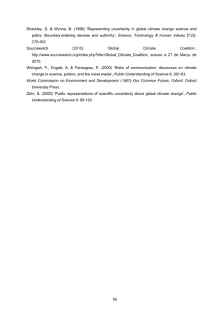 50
Shackley, S. & Wynne, B. (1996) ‘Representing uncertainty in global climate change science and
policy: Boundary-ordering devices and authority’, Science, Technology & Human Values 21(3):
275-302.
Sourcewatch (2010) ‘Global Climate Coalition’,
http://www.sourcewatch.org/index.php?title=Global_Climate_Coalition, acesso a 27 de Março de
2010.
Weingart, P., Engels, A. & Pansegrau, P. (2000) ‘Risks of communication: discourses on climate
change in science, politics, and the mass media’, Public Understanding of Science 9: 261-83.
World Commission on Environment and Development (1987) Our Common Future, Oxford: Oxford
University Press.
Zehr, S. (2000) ‘Public representations of scientific uncertainty about global climate change’, Public
Understanding of Science 9: 85-103.
 
