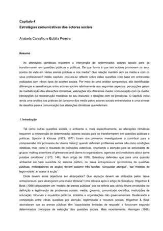 Capítulo 4
Estratégias comunicativas dos actores sociais
Anabela Carvalho e Eulália Pereira
Resumo
As alterações climáticas requerem a intervenção de determinados actores sociais para se
transformarem em questões públicas e políticas. De que forma é que tais actores promovem os seus
pontos de vista em várias arenas públicas e nos media? Que relação mantêm com os media e com os
seus profissionais? Neste capítulo, procura-se reflectir sobre estas questões com base em entrevistas
realizadas com vários tipos de actores sociais. Por meio de uma análise comparativa, são identificadas
diferenças e semelhanças entre actores sociais relativamente aos seguintes aspectos: percepções gerais
da mediatização das alterações climáticas; valorações dos diferentes media; comunicação com os media;
percepções da reconstrução mediática do seu discurso; e relações com os jornalistas. O capítulo inclui
ainda uma análise das práticas de consumo dos media pelos actores sociais entrevistados e uma síntese
de desafios para a comunicação das alterações climáticas que referiram.
1. Introdução
Tal como outras questões sociais, o ambiente e, mais especificamente, as alterações climáticas
requerem a intervenção de determinados actores sociais para se transformarem em questões públicas e
políticas. Spector & Kitsuse (1973; 1977) foram dos primeiros investigadores a contribuir para a
compreensão dos processos de ‘claims making’ quando definiram problemas sociais não como condições
estáticas, mas como o resultado de definições colectivas, chamando a atenção para as actividades de
grupos ‘making assertions of grievances and claims to organizations, agencies and institutions about some
putative conditions’ (1973: 146). Num artigo de 1976, Solesbury defendeu que para uma questão
ambiental ser bem sucedida no sistema político, os ‘issue entrepreneurs’ (promotores de questões
públicas, mobilizadores de acção) devem assumir três tarefas: ‘conquistar atenção’, ‘dar mostras de
legitimidade’, e ‘apelar à acção’.
Onde devem estes objectivos ser alcançados? Que espaços devem ser utilizados pelos ‘issue
entrepreneurs’ para alcançarem uma maior eficácia? Uma década após o artigo de Solesbury, Hilgartner &
Bosk (1988) propuseram um ‘modelo de arenas públicas’ que se referia aos vários fóruns envolvidos na
definição e legitimação de problemas sociais: media, governo, comunidade científica, instituições de
educação, tribunais e inquéritos públicos, indústria e organizações não governamentais. Destacando a
competição entre várias questões por atenção, legitimidade e recursos sociais, Hilgartner & Bosk
assinalaram que as arenas públicas têm ‘capacidades limitadas de resposta’ e funcionam segundo
determinados ‘princípios de selecção’ das questões sociais. Mais recentemente, Hannigan (1995)
 
