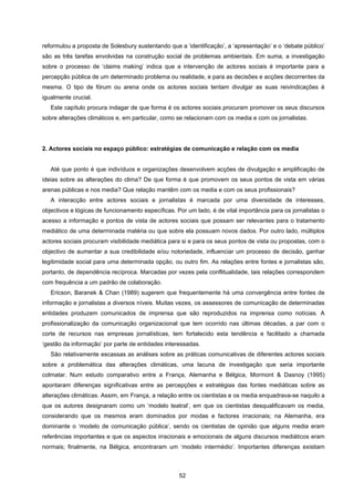 52
reformulou a proposta de Solesbury sustentando que a ‘identificação’, a ‘apresentação’ e o ‘debate público’
são as três tarefas envolvidas na construção social de problemas ambientais. Em suma, a investigação
sobre o processo de ‘claims making’ indica que a intervenção de actores sociais é importante para a
percepção pública de um determinado problema ou realidade, e para as decisões e acções decorrentes da
mesma. O tipo de fórum ou arena onde os actores sociais tentam divulgar as suas reivindicações é
igualmente crucial.
Este capítulo procura indagar de que forma é os actores sociais procuram promover os seus discursos
sobre alterações climáticos e, em particular, como se relacionam com os media e com os jornalistas.
2. Actores sociais no espaço público: estratégias de comunicação e relação com os media
Até que ponto é que indivíduos e organizações desenvolvem acções de divulgação e amplificação de
ideias sobre as alterações do clima? De que forma é que promovem os seus pontos de vista em várias
arenas públicas e nos media? Que relação mantêm com os media e com os seus profissionais?
A interacção entre actores sociais e jornalistas é marcada por uma diversidade de interesses,
objectivos e lógicas de funcionamento específicas. Por um lado, é de vital importância para os jornalistas o
acesso a informação e pontos de vista de actores sociais que possam ser relevantes para o tratamento
mediático de uma determinada matéria ou que sobre ela possuam novos dados. Por outro lado, múltiplos
actores sociais procuram visibilidade mediática para si e para os seus pontos de vista ou propostas, com o
objectivo de aumentar a sua credibilidade e/ou notoriedade, influenciar um processo de decisão, ganhar
legitimidade social para uma determinada opção, ou outro fim. As relações entre fontes e jornalistas são,
portanto, de dependência recíproca. Marcadas por vezes pela conflitualidade, tais relações correspondem
com frequência a um padrão de colaboração.
Ericson, Baranek & Chan (1989) sugerem que frequentemente há uma convergência entre fontes de
informação e jornalistas a diversos níveis. Muitas vezes, os assessores de comunicação de determinadas
entidades produzem comunicados de imprensa que são reproduzidos na imprensa como notícias. A
profissionalização da comunicação organizacional que tem ocorrido nas últimas décadas, a par com o
corte de recursos nas empresas jornalísticas, tem fortalecido esta tendência e facilitado a chamada
‘gestão da informação’ por parte de entidades interessadas.
São relativamente escassas as análises sobre as práticas comunicativas de diferentes actores sociais
sobre a problemática das alterações climáticas, uma lacuna de investigação que seria importante
colmatar. Num estudo comparativo entre a França, Alemanha e Bélgica, Mormont & Dasnoy (1995)
apontaram diferenças significativas entre as percepções e estratégias das fontes mediáticas sobre as
alterações climáticas. Assim, em França, a relação entre os cientistas e os media enquadrava-se naquilo a
que os autores designaram como um ‘modelo teatral’, em que os cientistas desqualificavam os media,
considerando que os mesmos eram dominados por modas e factores irracionais; na Alemanha, era
dominante o ‘modelo de comunicação pública’, sendo os cientistas de opinião que alguns media eram
referências importantes e que os aspectos irracionais e emocionais de alguns discursos mediáticos eram
normais; finalmente, na Bélgica, encontraram um ‘modelo intermédio’. Importantes diferenças existiam
 