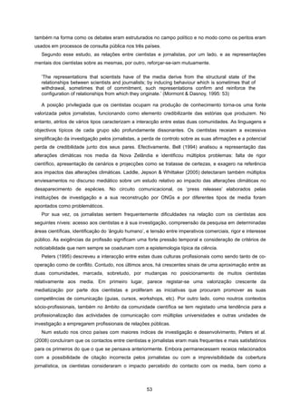 53
também na forma como os debates eram estruturados no campo político e no modo como os peritos eram
usados em processos de consulta pública nos três países.
Segundo esse estudo, as relações entre cientistas e jornalistas, por um lado, e as representações
mentais dos cientistas sobre as mesmas, por outro, reforçar-se-iam mutuamente.
‘The representations that scientists have of the media derive from the structural state of the
relationships between scientists and journalists; by inducing behaviour which is sometimes that of
withdrawal, sometimes that of commitment, such representations confirm and reinforce the
configuration of relationships from which they originate.’ (Mormont & Dasnoy, 1995: 53)
A posição privilegiada que os cientistas ocupam na produção de conhecimento torna-os uma fonte
valorizada pelos jornalistas, funcionando como elemento credibilizante das estórias que produzem. No
entanto, atritos de vários tipos caracterizam a interacção entre estas duas comunidades. As linguagens e
objectivos típicos de cada grupo são profundamente dissonantes. Os cientistas receiam a excessiva
simplificação da investigação pelos jornalistas, a perda de controlo sobre as suas afirmações e a potencial
perda de credibilidade junto dos seus pares. Efectivamente, Bell (1994) analisou a representação das
alterações climáticas nos media da Nova Zelândia e identificou múltiplos problemas: falta de rigor
científico, apresentação de cenários e projecções como se tratasse de certezas, e exagero na referência
aos impactos das alterações climáticas. Laddle, Jepson & Whittaker (2005) detectaram também múltiplos
enviesamentos no discurso mediático sobre um estudo relativo ao impacto das alterações climáticas no
desaparecimento de espécies. No circuito comunicacional, os ‘press releases’ elaborados pelas
instituições de investigação e a sua reconstrução por ONGs e por diferentes tipos de media foram
apontados como problemáticos.
Por sua vez, os jornalistas sentem frequentemente dificuldades na relação com os cientistas aos
seguintes níveis: acesso aos cientistas e à sua investigação, compreensão da pesquisa em determinadas
áreas científicas, identificação do ‘ângulo humano’, e tensão entre imperativos comerciais, rigor e interesse
público. As exigências da profissão significam uma forte pressão temporal e consideração de critérios de
noticiabilidade que nem sempre se coadunam com a epistemologia típica da ciência.
Peters (1995) descreveu a interacção entre estas duas culturas profissionais como sendo tanto de co-
operação como de conflito. Contudo, nos últimos anos, há crescentes sinais de uma aproximação entre as
duas comunidades, marcada, sobretudo, por mudanças no posicionamento de muitos cientistas
relativamente aos media. Em primeiro lugar, parece registar-se uma valorização crescente da
mediatização por parte dos cientistas e proliferam as iniciativas que procuram promover as suas
competências de comunicação (guias, cursos, workshops, etc). Por outro lado, como noutros contextos
sócio-profissionais, também no âmbito da comunidade científica se tem registado uma tendência para a
profissionalização das actividades de comunicação com múltiplas universidades e outras unidades de
investigação a empregarem profissionais de relações públicas.
Num estudo nos cinco países com maiores índices de investigação e desenvolvimento, Peters et al.
(2008) concluíram que os contactos entre cientistas e jornalistas eram mais frequentes e mais satisfatórios
para os primeiros do que o que se pensava anteriormente. Embora permanecessem receios relacionados
com a possibilidade de citação incorrecta pelos jornalistas ou com a imprevisibilidade da cobertura
jornalística, os cientistas consideraram o impacto percebido do contacto com os media, bem como a
 