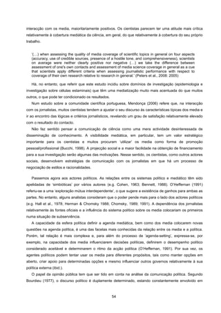 54
interacção com os media, maioritariamente positivos. Os cientistas parecem ter uma atitude mais crítica
relativamente à cobertura mediática da ciência, em geral, do que relativamente à cobertura do seu próprio
trabalho.
‘(…) when assessing the quality of media coverage of scientific topics in general on four aspects
(accuracy, use of credible sources, presence of a hostile tone, and comprehensiveness), scientists
on average were neither clearly positive nor negative (…) we take the difference between
assessment of one's own contacts and assessment of media science coverage in general as a cue
that scientists apply different criteria when assessing journalistic performance with respect to
coverage of their own research relative to research in general.’ (Peters et al., 2008: 2005)
Há, no entanto, que referir que este estudo incidiu sobre domínios de investigação (epidemiologia e
investigação sobre células estaminais) que têm uma mediatização muito mais acentuada do que muitos
outros, o que pode ter condicionado os resultados.
Num estudo sobre a comunidade científica portuguesa, Mendonça (2006) refere que, na interacção
com os jornalistas, muitos cientistas tendem a ajustar o seu discurso às características típicas dos media e
ir ao encontro das lógicas e critérios jornalísticos, revelando um grau de satisfação relativamente elevado
com o resultado do contacto.
Não faz sentido pensar a comunicação de ciência como uma mera actividade desinteressada de
disseminação de conhecimento. A visibilidade mediática, em particular, tem um valor estratégico
importante para os cientistas e muitos procuram ‘utilizar’ os media como forma de promoção
pessoal/profissional (Bucchi, 1998). A projecção social e a maior facilidade na obtenção de financiamento
para a sua investigação serão algumas das motivações. Nesse sentido, os cientistas, como outros actores
sociais, desenvolvem estratégias de comunicação com os jornalistas em que há um processo de
negociação de estilos e racionalidades.
Passemos agora aos actores políticos. As relações entre os sistemas político e mediático têm sido
apelidadas de ‘simbióticas’ por vários autores (e.g. Cohen, 1963; Bennett, 1988). O’Heffernan (1991)
referiu-se a uma ‘exploração mútua interdependente’, o que sugere a existência de ganhos para ambas as
partes. No entanto, alguns analistas consideram que o poder pende mais para o lado dos actores políticos
(e.g. Hall et al., 1978; Herman & Chomsky 1988; Chomsky, 1989; 1991). A dependência dos jornalistas
relativamente às fontes oficiais e a influência do sistema político sobre os media colocariam os primeiros
numa situação de subserviência.
A capacidade da esfera política definir a agenda mediática, bem como dos media colocarem novas
questões na agenda política, é uma das facetas mais conhecidas da relação entre os media e a política.
Porém, tal relação é mais complexa e, para além do processo de ‘agenda-setting’, expressa-se, por
exemplo, na capacidade dos media influenciarem decisões políticas, definirem o desempenho político
considerado aceitável e determinarem o ritmo da acção política (O’Heffernan, 1991). Por sua vez, os
agentes políticos podem tentar usar os media para diferentes propósitos, tais como manter opções em
aberto, criar apoio para determinadas opções e mesmo influenciar outros governos relativamente à sua
política externa (ibid.).
O papel da opinião pública tem que ser tido em conta na análise da comunicação política. Segundo
Bourdieu (1977), o discurso político é duplamente determinado, estando constantemente envolvido em
 