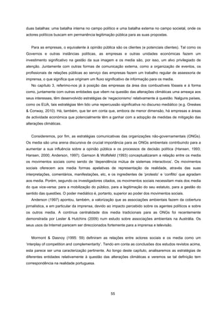 55
duas batalhas: uma batalha interna no campo político e uma batalha externa no campo societal, onde os
actores políticos buscam em permanência legitimação pública para as suas propostas.
Para as empresas, o equivalente à opinião pública são os clientes (e potenciais clientes). Tal como os
Governos e outras instâncias políticas, as empresas e outras unidades económicas fazem um
investimento significativo na gestão da sua imagem e os media são, por isso, um alvo privilegiado de
atenção. Juntamente com outras formas de comunicação externa, como a organização de eventos, os
profissionais de relações públicas ao serviço das empresas fazem um trabalho regular de assessoria de
imprensa, o que significa que originam um fluxo significativo de informação para os media.
No capítulo 3, referimo-nos já à posição das empresas da área dos combustíveis fósseis e à forma
como, juntamente com outras entidades que vêem na questão das alterações climáticas uma ameaça aos
seus interesses, têm desenvolvido estratégias de ‘negacionismo’ relativamente à questão. Nalguns países,
como os EUA, tais estratégias têm tido uma repercussão significativa no discurso mediático (e.g. Oreskes
& Conway, 2010). Há, também, que ter em conta que, embora de menor dimensão, há empresas e áreas
de actividade económica que potencialmente têm a ganhar com a adopção de medidas de mitigação das
alterações climáticas.
Consideremos, por fim, as estratégias comunicativas das organizações não-governamentais (ONGs).
Os media são uma arena discursiva de crucial importância para as ONGs ambientais contribuindo para a
aumentar a sua influência sobre a opinião pública e os processos de decisão política (Hansen, 1993;
Hansen, 2000; Anderson, 1997). Gamson & Wolfsfeld (1993) conceptualizaram a relação entre os media
os movimentos sociais como sendo de ‘dependência mútua de sistemas interactivos’. Os movimentos
sociais oferecem aos media formas apelativas de representação da realidade, através das suas
interpretações, comentários, manifestações, etc, e os ingredientes de ‘protesto’ e ‘conflito’ que agradam
aos media. Porém, segundo os investigadores citados, os movimentos sociais necessitam mais dos media
do que vice-versa: para a mobilização do público, para a legitimação do seu estatuto, para a gestão do
sentido das questões. O poder mediático é, portanto, superior ao poder dos movimentos sociais.
Anderson (1997) apontou, também, a valorização que as associações ambientais fazem da cobertura
jornalística, e em particular da imprensa, devido ao impacto percebido sobre os agentes políticos e sobre
os outros media. A contínua centralidade dos media tradicionais para as ONGs foi recentemente
demonstrada por Lester & Hutchins (2009) num estudo sobre associações ambientais na Austrália. Os
seus usos da Internet parecem ser direccionados fortemente para a imprensa e televisão.
Mormont & Dasnoy (1995: 59) definiram as relações entre actores sociais e os media como um
‘interplay of competition and complementarity’. Tendo em conta as conclusões dos estudos revistos acima,
esta parece ser uma caracterização pertinente. Ao longo deste capítulo, analisaremos as estratégias de
diferentes entidades relativamente à questão das alterações climáticas e veremos se tal definição tem
correspondência na realidade portuguesa.
 