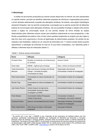 56
3. Metodologia
A análise de documentos produzidos por actores sociais disponíveis na Internet, tal como apresentada
no capítulo anterior, permite-nos identificar diferentes propostas de indivíduos e organizações para pensar
e tomar decisões relativamente à questão das alterações climáticas. No entanto, essa opção metodológica
apresenta limitações: não nos permite compreender a percepção que os actores sociais têm de diferentes
práticas de comunicação sobre alterações climáticas, não nos possibilita investigar a relação entre actores
sociais e órgãos de comunicação social, só nos permite estudar de forma limitada as acções
desenvolvidas pelos diferentes actores sociais para amplificar publicamente as suas perspectivas, e não
faculta a possibilidade de explorar mais a fundo outras questões subjacentes ao projecto que deu origem a
este livro (tais como argumentos e formas de legitimação de determinadas posições). No sentido de dar
resposta a tais finalidades, realizou-se um conjunto de entrevistas com 11 actores sociais (tantos quantos
responderam à solicitação de entrevista do total de 18 que foram contactados), com diferentes perfis e
afiliados a diferentes tipos de instituições (tabela 1).
Tabela 1: Actores sociais entrevistados
Nome Afiliação Categoria
Humberto Rosa Ministério do Ambiente e do Ordenamento
do Território
Governo Central
Paulo Calau ADENE – Agência para a Energia Outro - próximo do Governo Central
1
Viriato Soromenho-
Marques
High Level Group on Energy and Climate
Change – Comissão Europeia;
Universidade de Lisboa
Organização Internacional;
Universidade/ Unidade de Investigação
Filipe Duarte Santos Universidade de Lisboa (coordenador do
SIAM)
Universidade/ Unidade de Investigação
Ricardo Trigo Universidade de Lisboa (investigador do
SIAM)
Universidade/ Unidade de Investigação
João Santos Pereira Instituto Superior de Agronomia,
Universidade Técnica de Lisboa
(investigador do SIAM)
Universidade/Unidade de investigação
Pedro Macedo Universidade Católica Portuguesa;
Cidades Sustentáveis
Universidade/ Unidade de
Investigação; Associação Ambiental
Francisco Ferreira Quercus; (Universidade Nova de Lisboa) Associação Ambiental; (Universidade/
Unidade de Investigação)
Pedro Jorge Pereira GAIA (Grupo de Acção e Intervenção
Ambiental)
2
Associação Ambiental
1
De acordo com o seu ‘site’, a ADENE é uma ‘instituição de tipo associativo de utilidade pública sem fins
lucrativos, participada maioritariamente (69,66%) por instituições do Ministério da Economia e Inovação:
Direcção Geral de Geologia e Energia (DGGE), Direcção Geral de Empresa (DGE) e Instituto Nacional de
Engenharia, Tecnologia e Inovação (INETI). As empresas concessionárias dos serviços públicos de fornecimento
de electricidade e gás (EDP e Galp Energia) detêm 22% do capital social, sendo ainda 5.74% partilhados pelo
LNEC, ISQ, FEUP, AMP, CCDRN e CBE.’ www.adene.pt, acesso a 28 de Março de 2010.
 