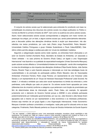 57
João Soveral CAP – Confederação dos Agricultores de
Portugal
Grupo de Interesse/ Associação
Profissional
Júlia Seixas E-Value
3
; (Universidade Nova de Lisboa) Empresa; (Universidade/ Unidade de
Investigação)
O conjunto de actores sociais que foi seleccionado para entrevista foi constituído com base na
contabilização da presença dos discursos dos actores sociais nos artigos publicados no Público e
Correio da Manhã no primeiro trimestre de 2007
4
, bem como na ausência de outros actores sociais.
Assim, foram seleccionados actores sociais correspondentes a categorias com maior número de
presenças nos artigos, por um lado, e alguns actores sociais que, sendo potencialmente relevantes
para a discussão pública das alterações climáticas devido à acção que desenvolvem, não são
referidos nos textos jornalísticos, por outro lado (Pedro Jorge Pereira/GAIA, Pedro Macedo/
Universidade Católica Portuguesa e grupo Cidades Sustentáveis e Paulo Calau/ADENE). Este
último critério permitiu alargar a análise para além do ‘círculo de visibilidade’ mediática.
Seguindo a categorização exposta acima neste capítulo, as entrevistas foram efectuadas a um
actor do Governo Central (Humberto Rosa, Secretário de Estado do Ambiente); um associado a
‘Outra’ entidade – no caso próxima do Governo (Paulo Calau); um ligado a uma ‘Organização
Internacional’ mas fazendo-o na qualidade de especialista/investigador (Viriato Soromenho-Marques);
quatro actores sociais afiliados a ‘Universidades/Unidades de Investigação’, sendo três investigadores
na área da climatologia ou dos impactos das alterações climáticas (Filipe Duarte Santos, João Santos
Pereira, Ricardo Trigo) e outro fazendo pesquisa e intervenção ao nível das estratégias locais de
sustentabilidade e da promoção da participação pública (Pedro Macedo); dois de ‘Associações
Ambientais’ (Francisco Ferreira, Pedro Jorge Pereira); um representante de uma ‘Empresa’ (Júlia
Seixas); e um representante de um ‘Grupo de Interesse/ Associação Profissional’ (João Soveral). Na
tabela 1, é indicada a entidade que cada actor social representava no âmbito da entrevista e, entre
parênteses, outra afiliação que cada um possa ter. Os actores sociais foram agrupados por cores
(diferentes tons de cinzento) conforme a categoria a que pertencem e em função da proximidade que
têm de determinadas áreas de intervenção: assim, Paulo Calau, por exemplo, foi agrupado
juntamente com o elemento do Governo Central porque a ADENE é uma entidade participada
predominantemente por instituições governamentais; por sua vez, João Soveral e Júlia Seixas foram
agrupados sob a mesma cor por representarem a área económica e os interesses profissionais.
Embora seja membro de um grupo ligado a uma Organização Internacional, Viriato Soromenho-
Marques é também professor universitário e investigador, razão pela qual foi colocado entre as duas
categorias. Finalmente, Pedro Macedo pertence ao Grupo de Estudos Ambientais da Escola Superior
2
No seu ‘website’, o GAIA define-se como ‘uma associação ecologista, inovadora, plural, apartidária e não
hierárquica. Foi fundada em 1996 em Lisboa e actua a nível nacional e regional com núcleos no Porto e no
Alentejo, para além do de Lisboa.’ http://gaia.org.pt/node/327, acesso a 30 de Março de 2010.
3
‘A E.Value é uma empresa de consultoria e desenvolvimento, com competências nas áreas da engenharia e
economia do ambiente, em particular na economia do carbono. (...) A E.Value foi fundada em 2004. A E.Value é
responsável pelo desenvolvimento e colocação no mercado da marca CarbonoZero®. Foi também
responsável pela Iniciativa Mais Responsabilidade Mais Ambiente.’,
http://www.evalue.pt/conteudo.php?mid=30101010, acesso a 30 de Março de 2010.
4
Cf. Pereira (2009) para uma análise do discurso jornalístico nesse período.
 