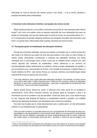 59
efectuadas ao nível do discurso dos actores sociais e dos media – e b) os temas, questões e
posições formuladas pelos entrevistados.
4. Comunicar sobre alterações climáticas: percepções dos actores sociais
Nesta secção procede-se a uma análise comparativa dos pontos de vista expressos pelos actores
sociais
5
, bem como uma análise crítica de aspectos relevantes das suas declarações que saem do
âmbito da comparação, mas que são valiosos para o estudo em causa. As sub-secções abaixo (4.1. –
4.7.) correspondem às grandes categorias temáticas que emergiram da análise das entrevistas e que
foram, em grande parte, influenciadas pelas questões colocadas aos actores sociais.
4.1. Percepções gerais da mediatização das alterações climáticas
Através das entrevistas realizadas, procurou-se analisar a percepção que os actores sociais têm
dos media e da influência que podem ter junto dos seus públicos. Com maior ou menor ênfase, os
actores sociais entrevistados consideraram a presença das alterações climáticas nos media
importante para a comunicação sobre o tema e para que os cidadãos tomem contacto com, pelo
menos, algumas das vertentes da problemática. Vários referem-se a um aumento da
consciencialização pública relativamente ao problema, devido à ampla mediatização da questão, a
par com factores como o documentário de Al Gore, Uma Verdade Inconveniente, o relatório Stern e o
Quarto Relatório do IPCC. João Santos Pereira, por exemplo, identifica uma transformação radical
relativamente ao que se passava dez anos antes:
‘Com este volte-face, toda a gente fala sobre alterações climáticas. Por exemplo, se está a chover
ou se está a fazer calor, é agora frequente que o chofer do táxi comente e atribua às alterações
climáticas. O que é bom, porque este awareness – quer dizer, a capacidade de compreender mais
um fenómeno – leva a uma maior receptividade.’
Alguns actores sociais referem-se, porém, à diferença entre estar ciente de um problema e
compreendê-lo. Como afirma Francisco Ferreira, ‘as pessoas agora já conhecem o tema e já
reconhecem que há um problema, mas não percebem, muitas das vezes, bem, o que estará em jogo
ou não.’ Segundo este dirigente da Quercus, a complexidade inerente à questão e as múltiplas
valências das alterações climáticas criam dificuldades para o tratamento mediático.
Para além das funções que os media desempenham para o ‘público geral’, um dos entrevistados
sublinhou a sua importância para os especialistas:
‘Acho que este é mesmo um daqueles temas em que a principal fonte de informação de todos nós,
especialistas e não especialistas é a comunicação social. Mesmo se os assuntos em profundidade
depois têm que ser tratados e estudados por quem profissionalmente está no sector, acaba por
ser, muitas vezes, a comunicação social que dá a novidade, a notícia de que se chegou a um
5
Todos os entrevistados foram contactados para verificação do que neste capítulo se diz sobre as suas posições
e opiniões. Na transcrição das afirmações dos entrevistados procurou-se manter as características de oralidade.
 