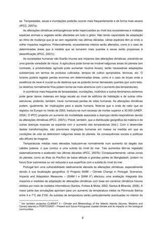 6
se. Tempestades, secas e inundações poderão ocorrer mais frequentemente e de forma mais severa
(IPCC, 2007a).
As alterações climáticas antropogénicas terão repercussões ao nível dos ecossistemas e múltiplas
espécies animais e vegetais serão afectadas em todo o globo. Não tendo capacidade de adaptação
ao ritmo de mudança que já se vem registando nas últimas décadas, várias espécies têm já vindo a
sofrer impactos negativos. Potencialmente, ecossistemas inteiros serão alterados, como é o caso de
determinadas áreas que à medida que se tornarem mais quentes e secas serão propensas à
desertificação (IPCC, 2007c).
As sociedades humanas não ficarão imunes aos impactos das alterações climáticas, prevendo-se
uma grande variedade de riscos. A agricultura pode tornar-se inviável nalgumas áreas do planeta (em
contraste, a produtividade agrícola pode aumentar noutros locais); serão necessárias adaptações
substanciais em termos de produtos cultivados, tempos de cultivo apropriados, técnicas, etc. O
turismo poderá registar perdas enormes em determinadas áreas, como é o caso de locais onde a
existência de neve é crucial ou de destinos que se poderão tornar demasiado quentes (por outro lado,
os destinos normalmente frios podem tornar-se mais atractivos com o aumento das temperaturas).
A ocorrência mais frequente de tempestades, inundações, incêndios e outros fenómenos extremos
pode gerar danos materiais em larga escala ao nível de edifícios de habitação e de outras infra-
estruturas, podendo, também, haver numerosas perdas de vidas humanas. As alterações climáticas
podem, igualmente, ter implicações para a saúde humana. Note-se que a onda de calor que se
registou na Europa no Verão de 2003, traduziu-se num excesso de mortes superior a 30.000 (UNEP,
2004). O IPCC projecta um aumento da mortalidade associada a doenças cárdio-respiratórias devido
às alterações climáticas (IPCC, 2007c). Prevê, também, que a distribuição geográfica da malária e de
outras doenças tropicais se expanda com o aumento das temperaturas (ibid.). Com o desenrolar
destas transformações, são previsíveis migrações humanas em massa na medida em que as
condições de vida se deteriorem nalgumas áreas do planeta. As consequências sociais e políticas
são difíceis de imaginar.
Temperaturas médias mais elevadas traduzem-se normalmente num aumento do degelo dos
calotes polares, o que conduz a uma subida do nível do mar. Tais aumentos têm-se registado
sistematicamente e acelerado nas últimas décadas (IPCC, 2007b). Consequentemente, várias zonas
do planeta, como as ilhas do Pacífico de baixa altitude e grandes partes do Bangladesh, podem no
futuro ficar submersas ou ver reduzida a sua superfície com a subida do nível do mar.
Portugal tem uma vulnerabilidade relativamente elevada às alterações climáticas, especialmente
devido à sua localização geográfica. O Projecto SIAM – Climate Change in Portugal. Scenarios,
Impacts and Adaptation Measures – (SIAM I e SIAM II
1
) efectuou uma avaliação integrada dos
impactos e medidas de adaptação às alterações climáticas com base em cenários climáticos futuros
obtidos por meio de modelos informáticos (Santos, Forbes & Moita, 2002; Santos & Miranda, 2006). A
maior parte das simulações apontam para um aumento da temperatura média na Península Ibérica
entre 4 e 7°C até 2100. As subidas de temperatura serão particularmente acentuadas no interior do
1
Ver também projectos CLIMAAT II - Climate and Meteorology of the Atlantic Islands (Azores, Madeira and
Canary Islands) e PORTCOAST - Present and future Portuguese coastal climate and its impacts on the biological
communities.
 