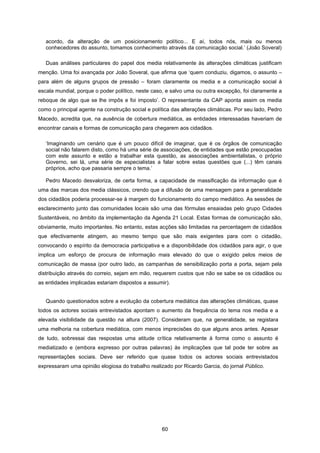 60
acordo, da alteração de um posicionamento político... E aí, todos nós, mais ou menos
conhecedores do assunto, tomamos conhecimento através da comunicação social.’ (João Soveral)
Duas análises particulares do papel dos media relativamente às alterações climáticas justificam
menção. Uma foi avançada por João Soveral, que afirma que ‘quem conduziu, digamos, o assunto –
para além de alguns grupos de pressão – foram claramente os media e a comunicação social à
escala mundial, porque o poder político, neste caso, e salvo uma ou outra excepção, foi claramente a
reboque de algo que se lhe impôs e foi imposto’. O representante da CAP aponta assim os media
como o principal agente na construção social e política das alterações climáticas. Por seu lado, Pedro
Macedo, acredita que, na ausência de cobertura mediática, as entidades interessadas haveriam de
encontrar canais e formas de comunicação para chegarem aos cidadãos.
‘Imaginando um cenário que é um pouco difícil de imaginar, que é os órgãos de comunicação
social não falarem disto, como há uma série de associações, de entidades que estão preocupadas
com este assunto e estão a trabalhar esta questão, as associações ambientalistas, o próprio
Governo, sei lá, uma série de especialistas a falar sobre estas questões que (...) têm canais
próprios, acho que passaria sempre o tema.’
Pedro Macedo desvaloriza, de certa forma, a capacidade de massificação da informação que é
uma das marcas dos media clássicos, crendo que a difusão de uma mensagem para a generalidade
dos cidadãos poderia processar-se à margem do funcionamento do campo mediático. As sessões de
esclarecimento junto das comunidades locais são uma das fórmulas ensaiadas pelo grupo Cidades
Sustentáveis, no âmbito da implementação da Agenda 21 Local. Estas formas de comunicação são,
obviamente, muito importantes. No entanto, estas acções são limitadas na percentagem de cidadãos
que efectivamente atingem, ao mesmo tempo que são mais exigentes para com o cidadão,
convocando o espírito da democracia participativa e a disponibilidade dos cidadãos para agir, o que
implica um esforço de procura de informação mais elevado do que o exigido pelos meios de
comunicação de massa (por outro lado, as campanhas de sensibilização porta a porta, sejam pela
distribuição através do correio, sejam em mão, requerem custos que não se sabe se os cidadãos ou
as entidades implicadas estariam dispostos a assumir).
Quando questionados sobre a evolução da cobertura mediática das alterações climáticas, quase
todos os actores sociais entrevistados apontam o aumento da frequência do tema nos media e a
elevada visibilidade da questão na altura (2007). Consideram que, na generalidade, se registara
uma melhoria na cobertura mediática, com menos imprecisões do que alguns anos antes. Apesar
de tudo, sobressai das respostas uma atitude crítica relativamente à forma como o assunto é
mediatizado e (embora expresso por outras palavras) às implicações que tal pode ter sobre as
representações sociais. Deve ser referido que quase todos os actores sociais entrevistados
expressaram uma opinião elogiosa do trabalho realizado por Ricardo Garcia, do jornal Público.
 