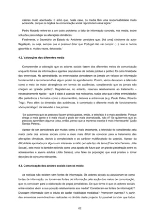 62
valores muito acentuada. E acho que, neste caso, os media têm uma responsabilidade muito
acrescida, porque os órgãos de comunicação social reproduzem essa lógica.’
Pedro Macedo refere-se a um outro problema: a falta de informação concreta, nos media, sobre
soluções para mitigar as alterações climáticas.
Finalmente, o Secretário de Estado do Ambiente considera que: ‘[há uma] síndrome da auto-
flagelação, ou seja, sempre que é possível dizer que Portugal não vai cumprir (...), isso é notícia
garantida e, muitas vezes, deturpada.’
4.2. Valorações dos diferentes media
Compreender a valoração que os actores sociais fazem dos diferentes meios de comunicação
enquanto fontes de informação e agentes propulsores de debate público e político foi outra finalidade
das entrevistas. Na generalidade, os entrevistados consideram os jornais um veículo de informação
fundamental e reconhecem-lhes algum poder de agendamento. Porém, vários destacam a televisão
como o meio de maior abrangência em termos de audiências, considerando que os jornais não
chegam ao ‘grande público’. Registam-se, no entanto, reservas relativamente ao tratamento –
necessariamente rápido – que é dado à questão nos noticiários, razão pela qual vários entrevistados
dão preferência a formatos como o documentário, debates e entrevistas (e.g. Paulo Calau, Ricardo
Trigo). Para além da dimensão das audiências, é comentado o diferente modo de funcionamento
sócio-psicológico da televisão e dos jornais:
‘Se quisermos que as pessoas fiquem preocupadas, então, a televisão é a mais acutilante. Porque
chega a mais gente e é mais visual e pode ser mais dramatizada, não é? Se quisermos que as
pessoas aprendam alguma coisa, então, penso que a imprensa escrita é mais interessante’ (João
Santos Pereira).
Apesar de ser considerado por muitos como o mais importante, a televisão foi considerada pela
maior parte dos actores sociais como o meio mais difícil de convocar para o tratamento das
alterações climáticas, devido à complexidade e ao carácter multifacetado da questão. Apesar da
dificuldade apontada por alguns em interessar a rádio por este tipo de tema (Francisco Ferreira, Júlia
Seixas), este meio foi também referido como uma aposta de futuro por ter grande penetração entre os
adolescentes e jovens adultos (Júlia Seixas), uma faixa da população que está prestes a tomar
decisões de consumo relevantes.
4.3. Comunicação dos actores sociais com os media
As notícias não existem sem fontes de informação. Os actores sociais ou posicionam-se como
fontes de informação, ou tornam-se fontes de informação pela acção dos meios de comunicação,
que os convocam para a elaboração de peças jornalísticas. De que forma é que os actores sociais
entrevistados vêem a sua posição relativamente aos media? Consideram-se fontes de informação?
Divulgam informação com o intuito de captar visibilidade mediática? Promovem eventos? A partir
das entrevistas semi-directivas realizadas no âmbito deste projecto foi possível concluir que todos
 