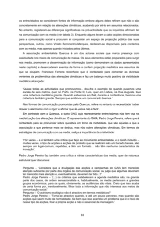 63
os entrevistados se consideram fontes de informação embora alguns deles refiram que não o são
concretamente em relação às alterações climáticas, acabando por sê-lo em assuntos relacionados.
No entanto, registaram-se diferenças significativas na pró-actividade que os inquiridos afirmam ter
na comunicação com os media (ver tabela 3). Enquanto alguns levam a cabo acções direccionadas
para a comunicação social e procuram aí conquistar um espaço de projecção pública das suas
perspectivas, outros, como Viriato Soromenho-Marques, declaram-se disponíveis para contactos
com os media, mas apenas quando iniciados pelos últimos.
A associação ambientalista Quercus é um dos actores sociais que marca presença com
assiduidade nos meios de comunicação de massa. Os seus elementos estão preparados para surgir
nos media, promovem a disseminação de informação (como demonstram os dados apresentados
neste capítulo) e desencadeiam eventos de forma a conferir projecção mediática aos assuntos de
que se ocupam. Francisco Ferreira reconhece que é contactado para comentar as diversas
vertentes da problemática das alterações climáticas e faz um balanço muito positivo da visibilidade
mediática alcançada:
‘Quase todas as actividades que promovemos... dou-lhe o exemplo de quando pusemos uma
escala de seis metros, quer no Porto, na Ponte D. Luís, quer em Lisboa, na Rua Augusta, teve
uma cobertura mediática grande. Quando estivemos em Bali, durante a conferência, tivemos uma
cobertura também grande. Sempre que emitimos um comunicado tivemos.’
Nas formas de comunicação promovidas pela Quercus, refere no entanto a necessidade ‘saber
dosear o alarmismo com o rigor’ e afirma ‘que às vezes não é fácil’.
Em contraste com a Quercus, a outra ONG cujo representante entrevistámos não tem voz na
mediatização das alterações climáticas. O representante do GAIA, Pedro Jorge Pereira, refere que é
contactado para se pronunciar sobre questões em torno da mobilidade, que são aquelas a que a
associação a que pertence mais se dedica, mas não sobre alterações climáticas. Em termos de
estratégias de comunicação com os media, realça a importância da criatividade:
‘Por vezes – e é também uma crítica que faço ao movimento ambientalista, e o GAIA incluído –
muitas vezes, o tipo de acções e acções de protesto que se realizam são um bocado banais, são
sempre um lugar-comum, repetidas, e têm um formato… não têm nenhuma característica de
inovação’.
Pedro Jorge Pereira faz também uma crítica a várias características dos media, quer de natureza
estrutural quer discursiva:
Pergunta – ‘Considera que a divulgação das acções e campanhas do GAIA tem merecido
atenção suficiente por parte dos órgãos de comunicação social, ou julga que algumas deveriam
ter merecido mais atenção e, eventualmente, deveriam ter tido...?’
Pedro Jorge Pereira – ‘(...) os critérios que estabelecem a agenda mediática são, na grande
parte dos casos, de ordem sensacionalista e, habitualmente, os media pertencem a grandes
grupos económicos, para os quais, obviamente, as audiências são vitais. Creio que isso acaba
de certa forma por, inevitavelmente, filtrar toda a informação que não interessa aos meios de
comunicação social.’
Pergunta – ‘O activismo ecológico não é atractivo em termos mediáticos?’
Pedro Jorge Pereira – ‘Torna-se atractivo quando, e até um pouco perverso, mas quando são
acções que saem muito da normalidade. Se bem que isso acarreta um problema que é o risco de
nesse tipo de acções, ficar a própria acção e não o essencial da mensagem.’
 