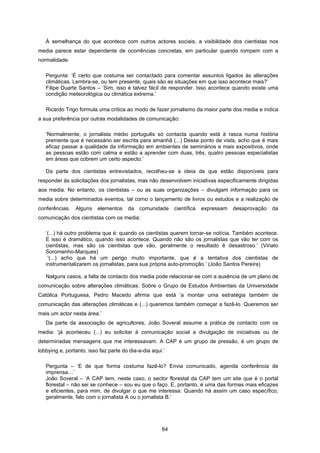 64
À semelhança do que acontece com outros actores sociais, a visibilidade dos cientistas nos
media parece estar dependente de ocorrências concretas, em particular quando rompem com a
normalidade.
Pergunta: ‘É certo que costuma ser contactado para comentar assuntos ligados às alterações
climáticas. Lembra-se, ou tem presente, quais são as situações em que isso acontece mais?’
Filipe Duarte Santos – ‘Sim, isso é talvez fácil de responder. Isso acontece quando existe uma
condição meteorológica ou climática extrema.’
Ricardo Trigo formula uma crítica ao modo de fazer jornalismo da maior parte dos media e indica
a sua preferência por outras modalidades de comunicação:
‘Normalmente, o jornalista médio português só contacta quando está à rasca numa história
premente que é necessário ser escrita para amanhã (...) Desse ponto de vista, acho que é mais
eficaz passar a qualidade da informação em ambientes de seminários e mais expositivos, onde
as pessoas estão com calma e estão a aprender com duas, três, quatro pessoas especialistas
em áreas que cobrem um certo aspecto.’
Da parte dos cientistas entrevistados, recolheu-se a ideia de que estão disponíveis para
responder às solicitações dos jornalistas, mas não desenvolvem iniciativas especificamente dirigidas
aos media. No entanto, os cientistas – ou as suas organizações – divulgam informação para os
media sobre determinados eventos, tal como o lançamento de livros ou estudos e a realização de
conferências. Alguns elementos da comunidade científica expressam desaprovação da
comunicação dos cientistas com os media:
‘(...) há outro problema que é: quando os cientistas querem tornar-se notícia. Também acontece.
E isso é dramático, quando isso acontece. Quando não são os jornalistas que vão ter com os
cientistas, mas são os cientistas que vão, geralmente o resultado é desastroso.’ (Viriato
Soromenho-Marques)
‘(...) acho que há um perigo muito importante, que é a tentativa dos cientistas de
instrumentalizarem os jornalistas, para sua própria auto-promoção.’ (João Santos Pereira)
Nalguns casos, a falta de contacto dos media pode relacionar-se com a ausência de um plano de
comunicação sobre alterações climáticas. Sobre o Grupo de Estudos Ambientais da Universidade
Católica Portuguesa, Pedro Macedo afirma que está ‘a montar uma estratégia também de
comunicação das alterações climáticas e (...) queremos também começar a fazê-lo. Queremos ser
mais um actor nesta área.’
Da parte da associação de agricultores, João Soveral assume a prática de contacto com os
media: ‘já aconteceu (...) eu solicitar à comunicação social a divulgação de iniciativas ou de
determinadas mensagens que me interessavam. A CAP é um grupo de pressão, é um grupo de
lobbying e, portanto, isso faz parte do dia-a-dia aqui.’
Pergunta – ‘E de que forma costuma fazê-lo? Envia comunicado, agenda conferência de
imprensa…’
João Soveral – ‘A CAP tem, neste caso, o sector florestal da CAP tem um site que é o portal
florestal – não sei se conhece – sou eu que o faço. E, portanto, é uma das formas mais eficazes
e eficientes, para mim, de divulgar o que me interessa. Quando há assim um caso específico,
geralmente, falo com o jornalista A ou o jornalista B.’
 