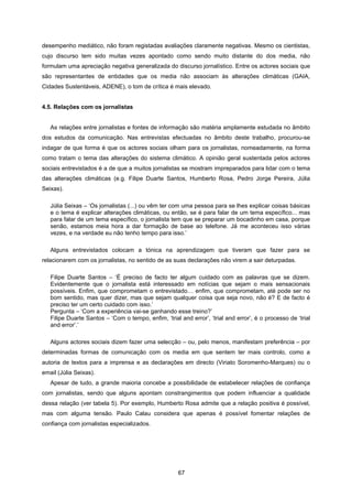 67
desempenho mediático, não foram registadas avaliações claramente negativas. Mesmo os cientistas,
cujo discurso tem sido muitas vezes apontado como sendo muito distante do dos media, não
formulam uma apreciação negativa generalizada do discurso jornalístico. Entre os actores sociais que
são representantes de entidades que os media não associam às alterações climáticas (GAIA,
Cidades Sustentáveis, ADENE), o tom de crítica é mais elevado.
4.5. Relações com os jornalistas
As relações entre jornalistas e fontes de informação são matéria amplamente estudada no âmbito
dos estudos da comunicação. Nas entrevistas efectuadas no âmbito deste trabalho, procurou-se
indagar de que forma é que os actores sociais olham para os jornalistas, nomeadamente, na forma
como tratam o tema das alterações do sistema climático. A opinião geral sustentada pelos actores
sociais entrevistados é a de que a muitos jornalistas se mostram impreparados para lidar com o tema
das alterações climáticas (e.g. Filipe Duarte Santos, Humberto Rosa, Pedro Jorge Pereira, Júlia
Seixas).
Júlia Seixas – ‘Os jornalistas (...) ou vêm ter com uma pessoa para se lhes explicar coisas básicas
e o tema é explicar alterações climáticas, ou então, se é para falar de um tema específico... mas
para falar de um tema específico, o jornalista tem que se preparar um bocadinho em casa, porque
senão, estamos meia hora a dar formação de base ao telefone. Já me aconteceu isso várias
vezes, e na verdade eu não tenho tempo para isso.’
Alguns entrevistados colocam a tónica na aprendizagem que tiveram que fazer para se
relacionarem com os jornalistas, no sentido de as suas declarações não virem a sair deturpadas.
Filipe Duarte Santos – ‘É preciso de facto ter algum cuidado com as palavras que se dizem.
Evidentemente que o jornalista está interessado em notícias que sejam o mais sensacionais
possíveis. Enfim, que comprometam o entrevistado… enfim, que comprometam, até pode ser no
bom sentido, mas quer dizer, mas que sejam qualquer coisa que seja novo, não é? E de facto é
preciso ter um certo cuidado com isso.’
Pergunta – ‘Com a experiência vai-se ganhando esse treino?’
Filipe Duarte Santos – ‘Com o tempo, enfim, ‘trial and error’, ‘trial and error’, é o processo de ‘trial
and error’.’
Alguns actores sociais dizem fazer uma selecção – ou, pelo menos, manifestam preferência – por
determinadas formas de comunicação com os media em que sentem ter mais controlo, como a
autoria de textos para a imprensa e as declarações em directo (Viriato Soromenho-Marques) ou o
email (Júlia Seixas).
Apesar de tudo, a grande maioria concebe a possibilidade de estabelecer relações de confiança
com jornalistas, sendo que alguns apontam constrangimentos que podem influenciar a qualidade
dessa relação (ver tabela 5). Por exemplo, Humberto Rosa admite que a relação positiva é possível,
mas com alguma tensão. Paulo Calau considera que apenas é possível fomentar relações de
confiança com jornalistas especializados.
 