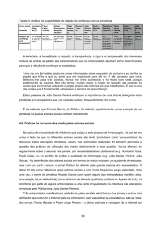 68
Tabela 5: Análise da possibilidade de relação de confiança com os jornalistas
Actor social
-
Questão
Humberto
Rosa,
MAOT
Paulo
Calau,
ADENE
Viriato
Soromenho-
Marques,
HLGECC
Filipe
Duarte
Santos,
UL
Ricardo
Trigo,
UL
João
Santos
Pereira,
ISA
Pedro
Macedo,
UCP
Francisco
Ferreira,
Quercus
Pedro
Jorge
Pereira,
GAIA
João
Soveral,
CAP
Júlia
Seixas,
E-
Value
Relação de
confiança
com
jornalistas?
Sim, depende
da interacção
ao longo do
tempo
Sim, com
jornalistas
especializados
Sim, se houver
respeito mútuo,
rigor,
transparência
Sim, ao
longo do
tempo
Sim, com
alguns
jornalistas
Sim, se
houver
seriedade
de ambas
as partes
Sim, se
houver
honestidade
Sim,
desenvolve-
se ao longo
do tempo;
depende da
experiência
do jornalista
com assunto
Talvez;
condicionada
pela falta de
liberdade do
jornalista
Sim, desde
que haja
compreensão
mútua dos
interesses de
cada lado
Depende
dos
jornalistas
A seriedade, a honestidade, o respeito, a transparência, o rigor e a compreensão dos interesses
mútuos de ambas as partes são características que os entrevistados apontam como determinantes
para que a relação de confiança se estabeleça.
‘Uma vez um [jornalista] pediu-me umas informações sobre sequestro do carbono e eu dei-lhe os
papéis que tinha e que eu achei que era importante para ele ler. E ele, passado uma hora,
telefonou-me para tirar dúvidas. Nunca me tinha acontecido e foi muito bom sinal, porque
esclareci-lhe as dúvidas. Nós não temos, muitas vezes, a noção da reacção das pessoas às
coisas que escrevemos utilizando o jargão próprio das ciências em que trabalhamos. E isso é uma
das coisas que é fundamental: ultrapassar a barreira da desconfiança.’
Estas palavras de João Santos Pereira enfatizam a importância de uma atitude dialogante entre
jornalistas e investigadores que, por variadas razões, frequentemente não existe.
É de salientar que Ricardo Garcia, do Público, foi referido, repetidamente, como exemplo de um
jornalista no qual os actores sociais confiam inteiramente.
4.6. Práticas de consumo dos media pelos actores sociais
Na óptica de circularidade de influência que subjaz a este projecto de investigação, há que ter em
conta o facto de que os diferentes actores sociais são tanto ‘produtores’ como ‘consumidores’ de
discursos sobre alterações climáticas. Assim, nas entrevistas realizadas foi também abordada a
questão das práticas de utilização dos media relativamente a esta questão. Vários afirmam ler
regularmente sobre o assunto nos jornais, por necessidade/dever profissional (e.g. Humberto Rosa;
Paulo Calau) ou no sentido de avaliar a qualidade da informação (e.g. João Santos Pereira; Júlia
Seixas). As preferências dos actores sociais em termos de meios mostram um quadro de diversidade,
mas com um ponto comum: o jornal Público foi referido pela grande maioria dos entrevistados. O
diário foi tido como referência pelos actores sociais e com muita frequência surgiu associado, mais
uma vez, o nome do jornalista Ricardo Garcia (com quem alguns dos entrevistados mantêm, aliás,
uma relação de jornalista-fonte) como sinónimo de elevada qualidade profissional. Apesar de tudo, há
referência por parte de alguns entrevistados a uma certa irregularidade na cobertura das alterações
climáticas pelo Público (e.g. João Santos Pereira).
Três entrevistados manifestaram preferência pelas versões electrónicas dos jornais e outros dois
afirmaram que recorrem à Internet para se informarem, sem especificar se consultam ou não os ‘sites’
dos jornais (Pedro Macedo e Pedro Jorge Pereira – o último assinala a vantagem de a Internet ser
 