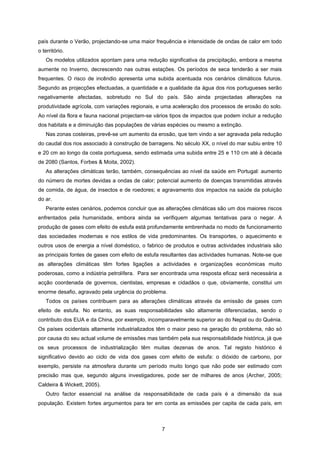 7
país durante o Verão, projectando-se uma maior frequência e intensidade de ondas de calor em todo
o território.
Os modelos utilizados apontam para uma redução significativa da precipitação, embora a mesma
aumente no Inverno, decrescendo nas outras estações. Os períodos de seca tenderão a ser mais
frequentes. O risco de incêndio apresenta uma subida acentuada nos cenários climáticos futuros.
Segundo as projecções efectuadas, a quantidade e a qualidade da água dos rios portugueses serão
negativamente afectadas, sobretudo no Sul do país. São ainda projectadas alterações na
produtividade agrícola, com variações regionais, e uma aceleração dos processos de erosão do solo.
Ao nível da flora e fauna nacional projectam-se vários tipos de impactos que podem incluir a redução
dos habitats e a diminuição das populações de várias espécies ou mesmo a extinção.
Nas zonas costeiras, prevê-se um aumento da erosão, que tem vindo a ser agravada pela redução
do caudal dos rios associado à construção de barragens. No século XX, o nível do mar subiu entre 10
e 20 cm ao longo da costa portuguesa, sendo estimada uma subida entre 25 e 110 cm até à década
de 2080 (Santos, Forbes & Moita, 2002).
As alterações climáticas terão, também, consequências ao nível da saúde em Portugal: aumento
do número de mortes devidas a ondas de calor; potencial aumento de doenças transmitidas através
de comida, de água, de insectos e de roedores; e agravamento dos impactos na saúde da poluição
do ar.
Perante estes cenários, podemos concluir que as alterações climáticas são um dos maiores riscos
enfrentados pela humanidade, embora ainda se verifiquem algumas tentativas para o negar. A
produção de gases com efeito de estufa está profundamente embrenhada no modo de funcionamento
das sociedades modernas e nos estilos de vida predominantes. Os transportes, o aquecimento e
outros usos de energia a nível doméstico, o fabrico de produtos e outras actividades industriais são
as principais fontes de gases com efeito de estufa resultantes das actividades humanas. Note-se que
as alterações climáticas têm fortes ligações a actividades e organizações económicas muito
poderosas, como a indústria petrolífera. Para ser encontrada uma resposta eficaz será necessária a
acção coordenada de governos, cientistas, empresas e cidadãos o que, obviamente, constitui um
enorme desafio, agravado pela urgência do problema.
Todos os países contribuem para as alterações climáticas através da emissão de gases com
efeito de estufa. No entanto, as suas responsabilidades são altamente diferenciadas, sendo o
contributo dos EUA e da China, por exemplo, incomparavelmente superior ao do Nepal ou do Quénia.
Os países ocidentais altamente industrializados têm o maior peso na geração do problema, não só
por causa do seu actual volume de emissões mas também pela sua responsabilidade histórica, já que
os seus processos de industrialização têm muitas dezenas de anos. Tal registo histórico é
significativo devido ao ciclo de vida dos gases com efeito de estufa: o dióxido de carbono, por
exemplo, persiste na atmosfera durante um período muito longo que não pode ser estimado com
precisão mas que, segundo alguns investigadores, pode ser de milhares de anos (Archer, 2005;
Caldeira & Wickett, 2005).
Outro factor essencial na análise da responsabilidade de cada país é a dimensão da sua
população. Existem fortes argumentos para ter em conta as emissões per capita de cada país, em
 