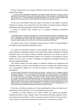 70
Francisco Ferreira assume uma posição semelhante, embora se refira exclusivamente à acção
individual dos cidadãos:
‘(...) é preciso fazer reportagens integradoras, que toquem naquilo que está a acontecer, naquilo
que está a ser negociado e naquilo que nós podemos fazer. E nas vantagens e oportunidades que
há em fazer isso (...) [senão] é difícil as pessoas perceberem por que é que as renováveis estão
ligadas a isso, por que é que eu andar menos de carro pode ser importante ou não.’
Por seu turno, Pedro Macedo afirma que, depois de uma fase em que enfatizou os aspectos
dramáticos do problema, seria importante dar uma maior ênfase às soluções possíveis. Defende a
possibilidade das pessoas participarem e discutirem diferentes opções.
A opinião de Humberto Rosa contrasta com as propostas integradoras apresentadas
anteriormente:
‘o que falha de facto, é não irem precisamente ao campo sectorial. Há sempre uma tendência para
pedir ao Ministério do Ambiente para falar num plano geral, quando seria mais interessante, creio
eu, os jornalistas irem hoje à área dos transportes, amanhã à energia, depois à agricultura,
resíduos, agro-pecuária e ir por aí fora ver o que é que cada sector está a fazer.’
Um aspecto comum a todas as perspectivas expressas acima é a tónica na responsabilidade e
nas opções de acção mitigadora das alterações do clima.
Um conjunto de entrevistados centraram as suas sugestões sobre a vertente dos impactos e
riscos associados às alterações climáticas: Filipe Duarte Santos propõe a realização de trabalhos
jornalísticos acerca das grandes incertezas existentes relativamente aos campos de gelo da
Gronelândia e Viriato Soromenho-Marques gostaria de ver publicada ‘uma reportagem de guerra
climática’ em que se fosse ‘ao terreno’ e analisasse as implicações das alterações climáticas em
termos de segurança estratégica.
João Soveral considera que existe ‘exagero’ no tratamento mediático das consequências das
alterações climáticas e propõe uma aproximação do discurso do quotidiano dos cidadãos (refira-se
que a necessidade de ligação com o dia-a-dia das pessoas foi também enfatizada por outros
entrevistados).
‘Há uma grande componente ficcional porque se procura o extremo, isto é a hipótese extrema
dentro do concebível. Isso, a comunicação social tem feito: o que pode acontecer às sociedades,
às cidades costeiras (...). O que é muito pouco abordado são as consequências no dia-a-dia do
eu. Eu não tenho que me preocupar se Portugal vai ficar submerso com o degelo das calotes e
etc., porque a escala é tão incomensurável que eu, à minha escala individual, não há nada que eu
possa fazer para evitar, até no meu dia-a-dia. Mas as consequências de uma mudança do clima,
podem-se fazer sentir na vida quotidiana das pessoas, de formas, não diria insidiosas, mas pouco
nítidas [como] o encarecimento dos combustíveis, [a subida] da conta da electricidade, (...) o
desenvolvimento de situações insalubres em termos de saúde humana.’
Por seu lado, Júlia Seixas considera que ‘há mais disponibilidade em termos de valores do que
propriamente em termos financeiros. E aí a comunicação está toda por fazer.’
A consultora da E-Value defende que os media se refiram aos impactos das alterações
climáticas para além do mundo ‘ocidental’: ‘temos muitas fontes de informação ocidentais, tivemos
uma cobertura enorme do Katrina. E a China, que passou uma fase terrível com uma seca brutal? A
Turquia, sabe que a Turquia está a atravessar uma seca brutal? (...) quase não se ouve falar.’
 