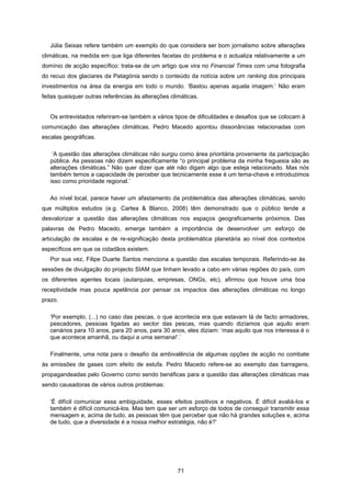 71
Júlia Seixas refere também um exemplo do que considera ser bom jornalismo sobre alterações
climáticas, na medida em que liga diferentes facetas do problema e o actualiza relativamente a um
domínio de acção específico: trata-se de um artigo que vira no Financial Times com uma fotografia
do recuo dos glaciares da Patagónia sendo o conteúdo da notícia sobre um ranking dos principais
investimentos na área da energia em todo o mundo. ‘Bastou apenas aquela imagem.’ Não eram
feitas quaisquer outras referências às alterações climáticas.
Os entrevistados referiram-se também a vários tipos de dificuldades e desafios que se colocam à
comunicação das alterações climáticas. Pedro Macedo apontou dissonâncias relacionadas com
escalas geográficas.
‘A questão das alterações climáticas não surgiu como área prioritária proveniente da participação
pública. As pessoas não dizem especificamente “o principal problema da minha freguesia são as
alterações climáticas.” Não quer dizer que até não digam algo que esteja relacionado. Mas nós
também temos a capacidade de perceber que tecnicamente esse é um tema-chave e introduzimos
isso como prioridade regional.’
Ao nível local, parece haver um afastamento da problemática das alterações climáticas, sendo
que múltiplos estudos (e.g. Cartea & Blanco, 2008) têm demonstrado que o público tende a
desvalorizar a questão das alterações climáticas nos espaços geograficamente próximos. Das
palavras de Pedro Macedo, emerge também a importância de desenvolver um esforço de
articulação de escalas e de re-significação desta problemática planetária ao nível dos contextos
específicos em que os cidadãos existem.
Por sua vez, Filipe Duarte Santos menciona a questão das escalas temporais. Referindo-se às
sessões de divulgação do projecto SIAM que tinham levado a cabo em várias regiões do país, com
os diferentes agentes locais (autarquias, empresas, ONGs, etc), afirmou que houve uma boa
receptividade mas pouca apetência por pensar os impactos das alterações climáticas no longo
prazo.
‘Por exemplo, (...) no caso das pescas, o que acontecia era que estavam lá de facto armadores,
pescadores, pessoas ligadas ao sector das pescas, mas quando dizíamos que aquilo eram
cenários para 10 anos, para 20 anos, para 30 anos, eles diziam: ‘mas aquilo que nos interessa é o
que acontece amanhã, ou daqui a uma semana!’.’
Finalmente, uma nota para o desafio da ambivalência de algumas opções de acção no combate
às emissões de gases com efeito de estufa. Pedro Macedo refere-se ao exemplo das barragens,
propagandeadas pelo Governo como sendo benéficas para a questão das alterações climáticas mas
sendo causadoras de vários outros problemas:
‘É difícil comunicar essa ambiguidade, esses efeitos positivos e negativos. É difícil avaliá-los e
também é difícil comunicá-los. Mas tem que ser um esforço de todos de conseguir transmitir essa
mensagem e, acima de tudo, as pessoas têm que perceber que não há grandes soluções e, acima
de tudo, que a diversidade é a nossa melhor estratégia, não é?’
 