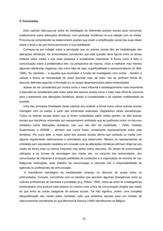 72
5. Conclusões
Este capítulo debruçou-se sobre as estratégias de diferentes actores sociais para comunicar
publicamente sobre alterações climáticas, com particular incidência na sua relação com os media.
Procurou-se compreender se desenvolvem acções que visam a amplificação social das suas ideias
sobre o tema e de que forma promovem a sua visibilidade.
Começou-se por indagar sobre a percepção que os actores sociais têm da mediatização das
alterações climáticas. Os entrevistados consideram que esta questão deve figurar entre os temas
tratados pelos media e que essa presença é socialmente importante. A forma como é feita a
comunicação sobre a problemática tem, na perspectiva da maioria, vindo a melhorar mas merece
algumas referências negativas, tais como falta de rigor, superficialidade e sensacionalismo (cf. Bell,
1994). Os cientistas – e aqueles que acumulam a função de investigador com outras – tendem a
colocar a tónica na necessidade de maior precisão mas, de resto, não se verificam linhas de
discurso definidas segundo a formação ou os cargos desempenhados pelos entrevistados.
Apesar de ser considerado por muitos como o mais influente e estrategicamente mais importante,
a televisão foi considerada pela maior parte dos actores sociais como o meio mais difícil de convocar
para o tratamento das alterações climáticas, devido à complexidade e ao carácter multifacetado da
questão.
Uma das principais finalidades deste capítulo era analisar a forma como vários actores sociais
interagem com os media, a partir das entrevistas realizadas. Registámos várias semelhanças.
Todos os actores sociais dizem que já foram contactados pelos media (porém, os três actores
sociais que decidimos entrevistar por representarem entidades que se justificaria incluir no discurso
mediático sobre alterações climáticas mas que não têm tal visibilidade – GAIA, Cidades
Sustentáveis e ADENE – afirmam que nunca foram contactados expressamente sobre esta
temática). Por outro lado, a maior parte dos actores sociais afirma que contacta os media com
alguma regularidade relativamente a actividades que desenvolve. Mesmo os representantes de
entidades sem expressão mediática em conexão com as alterações climáticas afirmam dirigir-se aos
media de forma mais ou menos frequente mas sobre outros assuntos. Os canais de comunicação
utilizados e as formas de abordagem dos media vão, no conjunto dos entrevistados, dos
comunicados de imprensa à produção partilhada de conteúdos e à organização de eventos de rua.
Nalgumas instituições, esse trabalho de comunicação é colocado sob a responsabilidade de
agências ou profissionais de comunicação.
A importância estratégica da mediatização emergiu no discurso de quase todos os
entrevistados. Contudo, coincidindo com os estudos que apontam algumas divergências entre as
culturas profissionais de cientistas e jornalistas (e.g. Peters, 1995), notou-se entre os investigadores
entrevistados uma postura mais passiva ou mesmo mais crítica da comunicação dirigida aos media
do que entre as outras categorias de actores sociais. Tal não significa, porém, uma completa
desqualificação dos media pelos cientistas, pelo que podemos apontar para um modelo de
relacionamento semelhante ao que Mormont & Dasnoy (1995) identificaram na Bélgica.
 