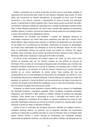 73
Analisar a percepção que os actores sociais têm da forma como as suas ideias, posições ou
argumentos são reconstruídos pelos media foi outro objectivo importante deste estudo. Foi entre
ONGs que encontrámos as maiores discrepâncias na apreciação da forma como os media
reconstroem o seu discurso: enquanto o representante da Quercus formula uma apreciação
positiva, o representante do GAIA é bastante crítico. Outros actores sociais que também não obtêm,
normalmente, visibilidade mediática em associação com a questão das alterações climáticas (Paulo
Calau e Pedro Macedo) expressaram, do mesmo modo, opiniões algo negativas do desempenho
mediático. Note-se, no entanto, que cerca de metade dos actores sociais fez uma avaliação positiva
e muitos outros referiram que a qualidade era variável.
Relativamente aos jornalistas que trabalham a questão das alterações climáticas, os
entrevistados consideram que muitos estão pouco preparados para lidar com a mesma. Numa
atitude reflexiva, alguns actores sociais destacam a importância de ajustamentos que vêm fazendo
na sua relação com os profissionais de informação, evidenciando um processo de aprendizagem
que motiva maior selectividade e/ou alterações na forma de interacção. Apesar de tudo, quase
todos os entrevistados afirmam ser possível manter uma relação de confiança com alguns
jornalistas. Estas conclusões vão ao encontro da análise de Ericson, Baranek & Chan (1989) e de
Mendonça (2006) sobre cooperação e negociação entre fontes e jornalistas.
Os actores sociais entrevistados são também públicos dos media, tal como muitos outros
sectores da sociedade, pelo que nos importou conhecer as suas práticas de consumo de
informação. Entre os meios de comunicação privilegiados pelos entrevistados para a temática das
alterações climáticas, evidenciam-se os jornais de referência, com destaque para o Público, mas
também a televisão (e, em particular, os canais de notícias). A Internet é já o suporte informativo
preferido de um número significativo de actores sociais. Estas escolhas têm uma boa
correspondência com os media analisados por este projecto de investigação (ver capítulo 5), o que
dá justificação adicional para a selecção efectuada. A grande diferença diz respeito aos media mais
populares, em particular o Correio da Manhã, que era previsível que não fossem consumidos por
indivíduos em posições sócio-profissionais privilegiadas, como é o caso dos entrevistados, mas que
têm uma elevada circulação entre outros grupos sociais.
Finalmente, os actores sociais apontaram inúmeros desafios que se colocam na mediatização
das alterações climáticas e avançaram sugestões. Muitos consideram necessárias abordagens
integradoras, que relacionem e dêem sentido às múltiplas vertentes do problema das alterações
climáticas. Vários alertam para a necessidade de tornar a informação mais efectiva para os
cidadãos, destacando a importância de se enfatizar os impactos quotidianos nos modos de vida,
seja pelas modificações ambientais que ocorrem já e tendem a agravar-se, seja pelo apelo à acção
individual no sentido de mitigar as alterações climáticas.
Cientes de que as entrevistas são processos discursivos afectados por múltiplos factores e
condições, devemos observar, em particular, que as perguntas colocadas aos entrevistados
poderão ter condicionado as questões discutidas no curso da entrevista. Entre as limitações deste
estudo, refira-se também o número reduzido de entrevistados sem visibilidade mediática
relativamente às alterações climáticas, o que dificulta uma análise e reflexão mais alargada sobre as
 
