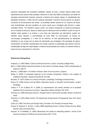 74
possíveis explicações das exclusões mediáticas. Apesar de tudo, o estudo oferece pistas muito
significativas para pensar estas questões. Atente-se no caso das ONGs contactadas, que estão em
situações profundamente diversas: enquanto a Quercus tem espaço regular na mediatização das
alterações climáticas, o GAIA não tem qualquer expressão. Francisco Ferreira aponta um aspecto
conhecido do funcionamento dos media: ‘os jornalistas tentam sempre ter um conjunto de fontes
mais diversificadas, até para equilibrar um pouco aquilo que é divulgado pelo Governo e pelas
entidades oficiais.’ Tal ‘equilíbrio’ parece, porém, ser sempre conseguido na imprensa portuguesa
com a inclusão da Quercus. Quais as razões para as diferenças entre as ONGs? A partir do que foi
referido neste capítulo e no anterior, e com base nas entrevistas que efectuámos, podem ser
inferidos vários factores: a pró-actividade de cada ONG na comunicação; as formas de
comunicação privilegiadas; e o facto de se referirem ou não especificamente às alterações
climáticas (o que se liga com as áreas de intervenção que privilegiam). Na percepção de alguns
entrevistados, há também características dos media a apontar na explicação para baixos níveis de
mediatização de algumas organizações: o sistema de propriedade dos media e os valores-notícia (a
busca do que é ‘sensacional’ e ‘anormal’).
Referências bibliográficas
Anderson, A. (1997) Media, Culture and the Environment, London: University College Press.
Bell, A. (1994) ‘Media (mis)communication on the science of climate change, Public Understanding of
Science 3: 259-75.
Bennet, L. (1988) News: The Politics of Illusion, New York and London: Longman.
Boeije, H. (2002) ‘A purposeful approach to the constant comparative method in the analysis of
qualitative interviews’, Quality & Quantity 36: 391-409.
Bourdieu, P. (1977) Outline of a Theory of Practice, Cambridge: Cambridge University Press.
Bucchi, M. (1998) Science and the Media: Alternative Routes in Scientific Communication, London:
Routledge.
Cartea, P. A. M. & Blanco M. A. (2008) ‘La representación del cambio climático en la sociedad
española: De la conciencia a la acción’, Segurydad y Medio Ambiente 109: 30-47.
Chomsky, N. (1989) Necessary Illusions: Thought Control in Democratic Societies, Boston: South End
Press.
Chomsky, N. (1991) Media Control: The Spectacular Achievements of Propaganda, New York: Seven
Stories.
Cohen, B. (1963) The Press and Foreign Policy, Princeton, NJ: Princeton University Press.
Ericson, R., Baranek, P. & Chan, J. (eds) (1989) Negotiating Control. A Study of News Sources, Milton
Keynes: Open University Press.
Gamson, W. & Wolfsfeld, G. (1993) ‘Movements and media as interacting systems’, Annals of the
American Academy of Political and Social Science 528: 114-25.
 