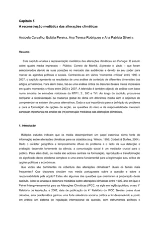 Capítulo 5
A reconstrução mediática das alterações climáticas
Anabela Carvalho, Eulália Pereira, Ana Teresa Rodrigues e Ana Patrícia Silveira
Resumo
Este capítulo analisa a representação mediática das alterações climáticas em Portugal. O estudo
cobre quatro media impressos – Público, Correio da Manhã, Expresso e Visão – que foram
seleccionados devido às suas posições no mercado das audiências e devido ao seu poder para
marcar as agendas políticas e sociais. Centrando-se em vários ‘momentos críticos’ entre 1990 e
2007, o capítulo apresenta os resultados de uma análise de conteúdo de diferentes dimensões dos
artigos jornalísticos. Para além disso, faz-se uma análise crítica do discurso desses meios impressos
em quatro momentos críticos entre 2003 e 2007. A televisão é também objecto de análise com base
numa amostra de emissões noticiosas da RTP1, 2:, SIC e TVI. Ao longo do capítulo, procura-se
comparar a representação da mudança global do clima em diferentes media com o objectivo de
compreender se existem discursos alternativos. Dada a sua importância para a definição do problema
e para a formulação de opções de acção, as questões do risco e da responsabilidade merecem
particular importância na análise da (re)construção mediática das alterações climáticas.
1. Introdução
Múltiplos estudos indicam que os media desempenham um papel essencial como fonte de
informação sobre alterações climáticas para os cidadãos (e.g. Wilson, 1995; Corbett & Durfee, 2004).
Dado o carácter geográfica e temporalmente difuso do problema e o facto da sua detecção e
avaliação depender fortemente da ciência, a comunicação social é um mediador crucial para o
público. Para além disto, os media são actores centrais na formulação, reprodução e transformação
do significado deste problema complexo e uma arena fundamental para a legitimação e/ou crítica de
opções políticas e económicas.
Que vozes são dominantes na cobertura das alterações climáticas? Quais os temas mais
frequentes? Que discursos circulam nos media portugueses sobre a questão e sobre a
responsabilidade pela acção? Estas são algumas das questões que orientaram a preparação deste
capítulo, onde se analisa a cobertura mediática sobre alterações climáticas entre 1990, ano em que o
Painel Intergovernamental para as Alterações Climáticas (IPCC, na sigla em inglês) publicou o seu 1°
Relatório de Avaliação, e 2007, data de publicação do 4° Relatório do IPCC. Nestas quase duas
décadas, esta problemática ganhou uma forte relevância social e política e foi desenvolvido e posto
em prática um sistema de regulação internacional da questão, com instrumentos políticos e
 