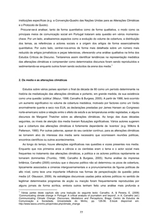 77
instituições específicas (e.g. a Convenção-Quadro das Nações Unidas para as Alterações Climáticas
e o Protocolo de Quioto).
Procurar-se-á analisar, tanto de forma quantitativa como de forma qualitativa, o modo como os
principais meios de comunicação social em Portugal trataram esta questão em vários momentos-
chave. Por um lado, analisaremos aspectos como a evolução do volume de cobertura, a distribuição
dos temas, as referências a actores sociais e a origem dos artigos de forma essencialmente
quantitativa. Por outro lado, centrar-nos-emos de forma mais detalhada sobre um número mais
reduzido de artigos jornalísticos e peças televisivas, oferecendo uma análise qualitativa na linha dos
Estudos Críticos de Discurso. Tentaremos assim identificar tendências na representação mediática
das alterações climáticas e compreender como determinados discursos foram sendo reproduzidos e
sedimentando-se enquanto outros foram sendo excluídos da arena dos media.
1
2. Os media e as alterações climáticas
Estudos sobre vários países apontam o final da década de 80 como um período determinante na
história da mediatização das alterações climáticas e portanto, em grande medida, da sua existência
como uma questão ‘pública’ (Mazur, 1998; Carvalho & Burgess, 2005). A partir de 1988, terá ocorrido
um aumento significativo no volume de cobertura mediática, motivado por factores como um Verão
anormalmente quente e seco nos EUA, as declarações prestadas por James Hansen ao Congresso
norte-americano sobre a relação entre o efeito de estufa e as temperaturas então registadas, e alguns
discursos de Margaret Thatcher sobre as alterações climáticas. Ao longo das duas décadas
seguintes, os níveis de atenção dos media tiveram flutuações significativas. Vários autores sugerem
que a cobertura das alterações climáticas é fortemente dependente de ‘eventos’ (e.g. Wilkins &
Patterson, 1990). Por outras palavras, apesar do seu carácter contínuo, para as alterações climáticas
se tornarem alvo do interesse dos media seria necessário que ocorressem reuniões políticas,
encontros científicos ou outros acontecimentos.
Ao longo do tempo, houve alterações significativas nas questões e vozes presentes nos media.
Enquanto que nos primeiros anos a ciência e os cientistas eram o tema e o actor social mais
frequentes no tratamento das alterações climáticas, a política e os actores políticos rapidamente se
tornaram dominantes (Trumbo, 1996; Carvalho & Burgess, 2005). Numa análise da imprensa
britânica, Carvalho (2005) concluiu que o discurso político não só determinou os picos de cobertura,
tipicamente associados a cimeiras intergovernamentais e a pronunciamentos de figuras políticas de
alto nível, como teve uma importante influência nas formas de perspectivação da questão pelos
media (cf. Olausson, 2009). As estratégias discursivas usadas pelos actores políticos no sentido de
legitimar determinados programas de acção ou inacção foram frequentemente reproduzidas por
alguns jornais de forma acrítica, embora outros tenham feito uma análise mais profunda e
1
Várias partes deste capítulo são uma tradução do seguinte texto: Carvalho, A. & Pereira, E. (2008)
‘Communicating climate change in Portugal: A critical analysis of journalism and beyond’, in A. Carvalho (ed.)
Communicating Climate Change: Discourses, Mediations and Perceptions, Braga: Centro de Estudos de
Comunicação e Sociedade, Universidade do Minho, pp. 126-56. E-book disponível em:
http://www.lasics.uminho.pt/ojs/index.php/climate_change
 