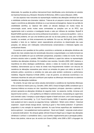 78
distanciada. As questões de política internacional foram identificadas como dominantes em estudos
da imprensa francesa (e.g. Brossard, Shanahan & McComas, 2004) e sueca (Olausson, 2009).
Um dos aspectos mais marcantes da representação mediática das alterações climáticas tem sido
a visibilidade conferida aos chamados ‘cépticos’. Trata-se de um pequeno número de indivíduos que
negam a ocorrência as alterações climáticas ou a sua natureza antropogénica. Apesar da sua falta de
credibilidade científica, os ‘cépticos’ têm obtido um elevado destaque em muitos meios de
comunicação social, sendo muitas vezes contrastadas as posições com as do IPCC, que
regularmente revê e sumariza a investigação levada a cabo por milhares de cientistas. Boykoff &
Boykoff (2004) apontam para uma norma profissional do jornalismo – a procura de equilíbrio – como a
causa deste problema, em que uma tendência para dar voz às duas partes (ou seja, para o 50/50)
constitui, na verdade, um forte enviesamento da realidade. Por sua vez, McCright & Dunlap (2000)
ressaltam o facto de os ‘cépticos’ serem especialmente pró-activos na disseminação das suas
posições, em aliança com instituições norte-americanas conservadoras e interesses ligados aos
combustíveis fósseis.
Cruzando-se com questões do foro político, económico e ambiental, as alterações climáticas são
objecto dos mais variados tipos de reconstrução discursiva e argumentação e os media tornaram-se
um campo de batalha em que se confrontam perspectivas, propostas e visões do mundo. Num dos
primeiros estudos sobre a questão, Wilkins (1993) salientou o papel dos valores na representação
mediática das alterações climáticas. Em trabalhos mais recentes, Carvalho (2005; 2007) destacou a
importância do ethos ideológico (preferências, valores e visões do mundo) de cada organização
mediática, demonstrando que os meios de direita mais frequentemente insistem num discurso de
resistência às alterações necessárias para reduzir as emissões de gases com efeito de estufa. O
ambiente político, económico e simbólico de cada país pode também condicionar a performance
mediática. Segundo Dispensa & Brulle (2003), o tipo de governo, as estruturas económicas e os
interesses industriais de cada país contribuem para explicar as diferenças internacionais na cobertura
mediática das alterações mediáticas.
No entanto, há que notar que vários estudos demonstram a existência de importantes diferenças
entre os media do mesmo país (e.g. Carvalho, 2005; 2007). Ereaut & Segnit (2006) consideram que a
imprensa britânica se encaixa em dois ‘reportórios linguísticos’ principais: alarmista e optimista. O
primeiro apresenta as alterações climáticas do seguinte modo: ‘as awesome, terrible, immense and
beyond human control. (…) It is typified by an inflated or extreme lexicon, incorporating an urgent tone
and cinematic codes. It employs a quasi-religious register of death and doom, and it uses language of
acceleration and irreversibility.’ (p. 7) (cf. Foust & Murphy, 2009). O reportório optimista sugere que
tudo acabará em bem e assume as seguintes formas: ‘settlerdom’, ‘British comic nihilism’, ‘rhetorical
scepticism’, ‘expert climate change denial’, ‘warming is good’ e ‘free market protection’. O optmismo
pragmático é uma variação do reportório optimista. As suas formas específicas são ‘establishment
techno-optimism’, ‘non-establishment techno-optimism’, ‘David and Goliath’, ‘corporate small actions’
e ‘personal small actions’. No cômputo global, afirmam Ereaut & Segnit que a imagem das alterações
climáticas é ‘confusa’ e ‘contraditória’ (ibid.), o que contribui negativamente para a percepção pública.
Numa nota positiva, note-se que, de acordo com Ereaut (2008), entre 2006 e 2007 a linguagem da
 