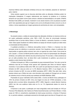 79
imprensa britânica sobre alterações climáticas tornou-se mais moderada, passando do ‘alarmismo’
para o ‘alarme’.
Vários estudos sugerem que os discursos alarmistas sobre as alterações climáticas podem ter
implicações indesejáveis. O exagero relativamente aos impactos do problema ou à iminência
temporal com que podem ocorrer pode conduzir a atitudes de desacreditação ou de apatia. O’Neill &
Nicholson-Cole (2009), por exemplo, mostraram no seu estudo empírico como as pessoas se podem
sentir mais capacitadas para agir por imagens como as de uma lâmpada de baixo consumo ou de um
ciclista, e menos capacitadas por imagens geradoras de sentimentos de medo, como tempestades.
3. Metodologia
No presente estudo, a análise da representação das alterações climáticas na imprensa centrou-se
em quatro publicações periódicas, entre 1990 e 2007. Os meios de comunicação impressos
escolhidos foram os jornais diários Público e Correio da Manhã, o semanário Expresso e a revista
Visão. Estas opções resultaram de critérios relativos ao espaço de mercado ocupado por estes meios
e à diversidade de linhas editoriais.
A qualidade jornalística e a influência sócio-política tornam o Público e o Expresso nos dois
principais jornais de referência no panorama nacional. Com frequência, artigos aí publicados têm
repercussões na agenda política nacional, bem como na agenda dos outros media. Como jornal de
cariz ‘popular’, o Correio da Manhã permite analisar outros modos de representação das alterações
climáticas, com públicos bem distintos dos dois primeiros jornais. Por seu lado, a Visão caracteriza-se
por um estilo jornalístico ‘leve’, de leitura fácil e pelo investimento no grafismo, que procura ser
apelativo e atrair diversos tipos de leitores.
O Público foi lançado em 1990 e é propriedade do grupo empresarial Sonae. Tem sido o jornal de
referência mais lido em Portugal, tendo apenas sido suplantado pelo Diário de Notícias nalguns
momentos. A sua audiência média entre 1996, ano a partir do qual dispomos de dados, e o primeiro
trimestre de 2007, situou-se entre os 4 e 5% (Bareme Imprensa, 2007). A sua tiragem era, no
primeiro trimestre de 2007, de cerca de 68000 exemplares (APCT, 2009). Para além disto, vários
estudos indicam que o Público tem sido o site informativo mais visitado em Portugal com um número
de visitantes únicos no final do período aqui analisado de 443000 (Marktest, 2006).
Propriedade do grupo multimédia Cofina desde 2000, o Correio da Manhã iniciou publicação em
1979. No primeiro trimestre de 2007, tinha uma tiragem de cerca de 147000 exemplares, a mais
elevada entre os jornais diários não-gratuitos (APCT, 2009). Segundo o estudo Bareme Imprensa
(2007), tem tido uma audiência média entre os 8 e os 11% (ligeiramente abaixo do Jornal de
Notícias).
O Expresso é, das quatro, a publicação com maior antiguidade, tendo sido fundado em 1973 por
Francisco Pinto Balsemão, líder histórico do Partido Social Democrata e ex-Primeiro Ministro. A Visão
surgiu em 1993 e é, actualmente, propriedade do mesmo grupo económico, a Impresa. O Expresso
foi, no período analisado, a publicação semanal de informação geral mais lida em Portugal com uma
 