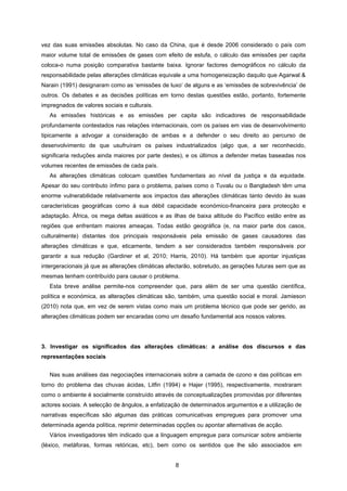 8
vez das suas emissões absolutas. No caso da China, que é desde 2006 considerado o país com
maior volume total de emissões de gases com efeito de estufa, o cálculo das emissões per capita
coloca-o numa posição comparativa bastante baixa. Ignorar factores demográficos no cálculo da
responsabilidade pelas alterações climáticas equivale a uma homogeneização daquilo que Agarwal &
Narain (1991) designaram como as ‘emissões de luxo’ de alguns e as ‘emissões de sobrevivência’ de
outros. Os debates e as decisões políticas em torno destas questões estão, portanto, fortemente
impregnados de valores sociais e culturais.
As emissões históricas e as emissões per capita são indicadores de responsabilidade
profundamente contestados nas relações internacionais, com os países em vias de desenvolvimento
tipicamente a advogar a consideração de ambas e a defender o seu direito ao percurso de
desenvolvimento de que usufruíram os países industrializados (algo que, a ser reconhecido,
significaria reduções ainda maiores por parte destes), e os últimos a defender metas baseadas nos
volumes recentes de emissões de cada país.
As alterações climáticas colocam questões fundamentais ao nível da justiça e da equidade.
Apesar do seu contributo ínfimo para o problema, países como o Tuvalu ou o Bangladesh têm uma
enorme vulnerabilidade relativamente aos impactos das alterações climáticas tanto devido às suas
características geográficas como à sua débil capacidade económico-financeira para protecção e
adaptação. África, os mega deltas asiáticos e as ilhas de baixa altitude do Pacífico estão entre as
regiões que enfrentam maiores ameaças. Todas estão geográfica (e, na maior parte dos casos,
culturalmente) distantes dos principais responsáveis pela emissão de gases causadores das
alterações climáticas e que, eticamente, tendem a ser considerados também responsáveis por
garantir a sua redução (Gardiner et al, 2010; Harris, 2010). Há também que apontar injustiças
intergeracionais já que as alterações climáticas afectarão, sobretudo, as gerações futuras sem que as
mesmas tenham contribuído para causar o problema.
Esta breve análise permite-nos compreender que, para além de ser uma questão científica,
política e económica, as alterações climáticas são, também, uma questão social e moral. Jamieson
(2010) nota que, em vez de serem vistas como mais um problema técnico que pode ser gerido, as
alterações climáticas podem ser encaradas como um desafio fundamental aos nossos valores.
3. Investigar os significados das alterações climáticas: a análise dos discursos e das
representações sociais
Nas suas análises das negociações internacionais sobre a camada de ozono e das políticas em
torno do problema das chuvas ácidas, Litfin (1994) e Hajer (1995), respectivamente, mostraram
como o ambiente é socialmente construído através de conceptualizações promovidas por diferentes
actores sociais. A selecção de ângulos, a enfatização de determinados argumentos e a utilização de
narrativas específicas são algumas das práticas comunicativas empregues para promover uma
determinada agenda política, reprimir determinadas opções ou apontar alternativas de acção.
Vários investigadores têm indicado que a linguagem empregue para comunicar sobre ambiente
(léxico, metáforas, formas retóricas, etc), bem como os sentidos que lhe são associados em
 