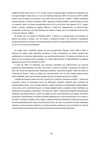 80
audiência média entre os 6 e os 11%. A Visão ocupou o segundo lugar na tabela das audiências com
uma percentagem média entre os 3 e os 8% (Bareme Imprensa, 2007). Os dados da APCT (2009)
indicam que as tiragens do Expresso e da Visão eram de cerca de 153000 e 138000 exemplares
respectivamente no primeiro trimestre de 2007. Segundo a Impresa (2009a), o perfil de leitor do jornal
é o seguinte: ‘leitor com idade compreendida entre os 25 e os 54 anos, das classes A B C1, quadro
médio e superior, residente em regiões urbanas.’ A Visão tem, alegadamente, um perfil de leitor
semelhante, sendo que a principal diferença diz respeito à idade, que é compreendida entre os 25 e
os 44 anos (Impresa, 2009b).
De acordo com um estudo da Marktest (2007), o género é o principal factor que distingue os
leitores de jornais e revistas, com os homens a preferirem jornais e as mulheres a escolherem
predominantemente as revistas. As revistas ganham também em popularidade junto dos jovens entre
os 15 e os 17 anos e dos estudantes.
Os artigos foram recolhidos através de dois procedimentos distintos. Entre 1990 e 2002, a
pesquisa de artigos sobre alterações climáticas foi feita manualmente na versão impressa das
publicações em momentos seleccionados, que serão descritos abaixo. Tal deveu-se ao facto de, na
altura em que os artigos foram compilados, os media seleccionados só disponibilizarem a pesquisa
electrónica a partir do ano de 2001 ou 2002.
A partir de 2002, foi efectuada uma pesquisa automática por palavra-chave nos arquivos
electrónicos disponibilizados nos ‘sites’ dos jornais e revista em questão. A pesquisa dos artigos foi
feita com recurso às palavras-chave ‘alterações climáticas’, ‘aquecimento global’, ‘efeito de estufa’ ou
‘Protocolo de Quioto’. Todos os artigos que apresentassem uma ou mais destas palavras-chave
foram recolhidos, tendo sido excluídos aqueles que não se referiam ao tema em análise.
A análise de imprensa centrou-se num conjunto de 12 períodos, descritos na tabela 1. Trata-se de
momentos críticos na construção social das alterações climáticos, definidos pela ocorrência de
acontecimentos-chave, como cimeiras políticas, eventos científicos e manifestações meteorológicas,
entre outros, com o potencial de gerar um debate alargado sobre a questão e levar à definição (ou
redefinição) de posições e argumentos. Para além de ‘captar’ o essencial da biografia das alterações
climáticas, esta opção reduziu o corpus de artigos e tornou mais exequível a sua análise. No sentido
de garantir a exaustividade da recolha de artigos publicados pré- e pós-acontecimento, por um lado, e
de incluir no âmbito da análise outros artigos e debates relativos às alterações climáticas que possam
ter sido despoletados pelos vários acontecimentos-chave, por outro, os períodos de tempo analisados
incluíram as duas semanas anteriores e as duas semanas posteriores à sua ocorrência (no caso de
acontecimentos imprevisíveis foram apenas incluídas as duas semanas posteriores).
 