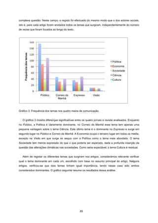 85
complexa questão. Neste campo, o registo foi efectuado do mesmo modo que o dos actores sociais,
isto é, para cada artigo foram anotados todos os temas que surgiram, independentemente do número
de vezes que foram focados ao longo do texto.
Gráfico 3: Frequência dos temas nos quatro meios de comunicação.
O gráfico 3 mostra diferenças significativas entre os quatro jornais e revista analisados. Enquanto
no Público, a Política é claramente dominante, no Correio da Manhã esse tema tem apenas uma
pequena vantagem sobre o tema Ciência. Este último tema é o dominante no Expresso e surge em
segundo lugar no Público e Correio da Manhã. A Economia ocupa o terceiro lugar em todos os media,
excepto na Visão em que surge ex aequo com a Política como o tema mais abordado. O tema
Sociedade tem menos expressão do que o que poderia ser esperado, dada a profunda inserção da
questão das alterações climáticas nas sociedades. Como seria expectável, o tema Cultura é residual.
Além de registar os diferentes temas que surgiram nos artigos, considerámos relevante verificar
qual o tema dominante em cada um, escolhido com base no assunto principal do artigo. Nalguns
artigos, verificou-se que dois temas tinham igual importância, tendo nesse caso sido ambos
considerados dominantes. O gráfico seguinte resume os resultados dessa análise.
0
20
40
60
80
100
120
140
160
Público Correio da
Manhã
Expresso Visão
Frequência
dos
temas
Política
Economia
Sociedade
Ciência
Cultura
 
