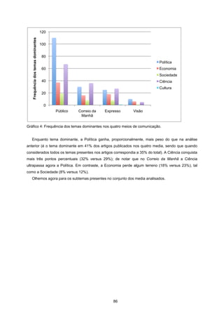 86
Gráfico 4: Frequência dos temas dominantes nos quatro meios de comunicação.
Enquanto tema dominante, a Política ganha, proporcionalmente, mais peso do que na análise
anterior (é o tema dominante em 41% dos artigos publicados nos quatro media, sendo que quando
considerados todos os temas presentes nos artigos correspondia a 35% do total). A Ciência conquista
mais três pontos percentuais (32% versus 29%); de notar que no Correio da Manhã a Ciência
ultrapassa agora a Política. Em contraste, a Economia perde algum terreno (18% versus 23%), tal
como a Sociedade (8% versus 12%).
Olhemos agora para os subtemas presentes no conjunto dos media analisados.
0
20
40
60
80
100
120
Público Correio da
Manhã
Expresso Visão
Frequência
dos
temas
dominantes
Política
Economia
Sociedade
Ciência
Cultura
 