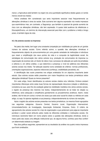 88
menor, a Agricultura está também na origem de uma quantidade significativa destes gases e é ainda
menos visível nos media).
Vários analistas têm considerado que seria importante associar mais frequentemente as
alterações climáticas à área da saúde. Este sub-tema tem alguma expressão nos media impressos
que examinámos mas, em contraste, a Segurança, que também é passível de grande aumento de
risco com as alterações climáticas, não tem expressão. A quase total ausência de referências a
Educação/Ensino, um domínio de intervenção essencial para lidar com o problema a médio e longo
prazo, é também digna de nota.
4.3. Os actores sociais na imprensa
No palco dos media, tem lugar uma constante competição por visibilidade por parte de um grande
número de actores sociais. Como referido acima, a questão das alterações climáticas é
frequentemente objecto de pronunciamentos por uma grande variedade de instituições e indivíduos
que visam a amplificação dos seus pontos de vista e a conquista de legitimidade social. As
estratégias de comunicação dos vários actores (e.g. produção de comunicados de imprensa ou
organização de eventos) são um factor de relevo mas o processo de selecção por parte de jornalistas
e editores é, em última análise, o que determina a presença e nível de saliência dos diferentes
actores sociais nos media. Tal selecção assenta numa variedade de critérios: normas profissionais,
orientações organizacionais, aspectos relacionais (confiança, credibilidade percebida), etc.
A identificação das vozes presentes nos artigos analisados foi um objectivo importante deste
estudo. Que actores sociais estão presentes com maior frequência nos textos jornalísticos sobre
alterações climáticas? Quais os menos presentes?
Em cada artigo, foram identificados os actores sociais citados e/ou referidos. Embora existam
importantes diferenças entre estas duas formas de representação discursiva (citação e referência),
considerou-se que, para fins de avaliação global da visibilidade mediática dos vários actores sociais,
o registo da presença dos mesmos nos textos, independentemente de se tratar de citação ou
referência, seria adequado e simplificaria grandemente os procedimentos analíticos. Assim, nesta
análise, não foi tido em conta o número de vezes que cada actor social foi citado ou referido em cada
artigo, ou seja, foi apenas registada a sua presença, independentemente do número de menções.
Após o registo dos actores sociais presentes nos textos jornalísticos, os mesmos foram agrupados
nas seguintes categorias: Governo Central, Governo Local, Organização Internacional,
Universidade/Centro de Investigação, Associação Ambiental, Empresa, Outro. O critério de
agrupamento dos actores sociais foi o tipo de organização a que pertencem pois julga-se importante
ponderar o poder social atribuído pelos media às diferentes entidades e instituições sociais. Os
indivíduos raramente falam em nome próprio sobre a questão das alterações climáticas, tendo a
maior parte das vezes uma afiliação institucional que, de alguma forma, contribui para lhes conferir
um determinado estatuto ou imagem.
Nos dois gráficos seguintes, apresentam-se os resultados da análise nos quatro meios impressos
que foram analisados.
 