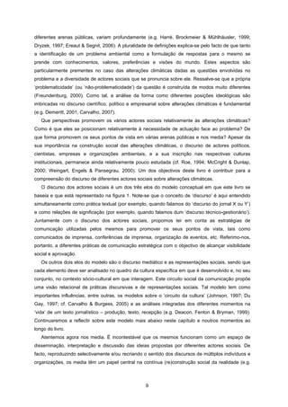 9
diferentes arenas públicas, variam profundamente (e.g. Harré, Brockmeier & Mühlhäusler, 1999;
Dryzek, 1997; Ereaut & Segnit, 2006). A pluralidade de definições explica-se pelo facto de que tanto
a identificação de um problema ambiental como a formulação de respostas para o mesmo se
prende com conhecimentos, valores, preferências e visões do mundo. Estes aspectos são
particularmente prementes no caso das alterações climáticas dadas as questões envolvidas no
problema e a diversidade de actores sociais que se pronuncia sobre ele. Ressalve-se que a própria
‘problematicidade’ (ou ‘não-problematicidade’) da questão é construída de modos muito diferentes
(Freundenburg, 2000). Como tal, a análise da forma como diferentes posições ideológicas são
imbricadas no discurso científico, político e empresarial sobre alterações climáticas é fundamental
(e.g. Demeritt, 2001; Carvalho, 2007).
Que perspectivas promovem os vários actores sociais relativamente às alterações climáticas?
Como é que eles se posicionam relativamente à necessidade de actuação face ao problema? De
que forma promovem os seus pontos de vista em várias arenas públicas e nos media? Apesar da
sua importância na construção social das alterações climáticas, o discurso de actores políticos,
cientistas, empresas e organizações ambientais, e a sua inscrição nas respectivas culturas
institucionais, permanece ainda relativamente pouco estudada (cf. Roe, 1994; McCright & Dunlap,
2000; Weingart, Engels & Pansegrau, 2000). Um dos objectivos deste livro é contribuir para a
compreensão do discurso de diferentes actores sociais sobre alterações climáticas.
O discurso dos actores sociais é um dos três elos do modelo conceptual em que este livro se
baseia e que está representado na figura 1. Note-se que o conceito de ‘discurso’ é aqui entendido
simultaneamente como prática textual (por exemplo, quando falamos do ‘discurso do jornal X ou Y’)
e como relações de significação (por exemplo, quando falamos dum ‘discurso técnico-gestionário’).
Juntamente com o discurso dos actores sociais, propomos ter em conta as estratégias de
comunicação utilizadas pelos mesmos para promover os seus pontos de vista, tais como
comunicados de imprensa, conferências de imprensa, organização de eventos, etc. Referimo-nos,
portanto, a diferentes práticas de comunicação estratégica com o objectivo de alcançar visibilidade
social e aprovação.
Os outros dois elos do modelo são o discurso mediático e as representações sociais, sendo que
cada elemento deve ser analisado no quadro da cultura específica em que é desenvolvido e, no seu
conjunto, no contexto sócio-cultural em que interagem. Este circuito social da comunicação propõe
uma visão relacional de práticas discursivas e de representações sociais. Tal modelo tem como
importantes influências, entre outras, os modelos sobre o ‘circuito da cultura’ (Johnson, 1997; Du
Gay, 1997; cf. Carvalho & Burgess, 2005) e as análises integradas dos diferentes momentos na
‘vida’ de um texto jornalístico – produção, texto, recepção (e.g. Deacon, Fenton & Bryman, 1999).
Continuaremos a reflectir sobre este modelo mais abaixo neste capítulo e noutros momentos ao
longo do livro.
Atentemos agora nos media. É incontestável que os mesmos funcionam como um espaço de
disseminação, interpretação e discussão das ideias propostas por diferentes actores sociais. De
facto, reproduzindo selectivamente e/ou recriando o sentido dos discursos de múltiplos indivíduos e
organizações, os media têm um papel central na contínua (re)construção social da realidade (e.g.
 