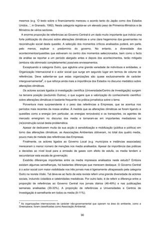 90
mesmos (e.g. ‘O texto sobre o financiamento mereceu o acordo tanto do Japão como dos Estados
Unidos...’, in Granado, 1992). Nesta categoria regista-se um elevado peso de Primeiros-Ministros e de
Ministros de vários sectores.
A enorme proporção de referências ao Governo Central é um dado muito importante que indicia uma
forte politização do discurso sobre alterações climáticas e uma clara hegemonia dos governantes na
reconstrução social desta questão. A selecção dos momentos críticos analisados poderá, em parte,
pelo menos, explicar o predomínio do governo. No entanto, a diversidade dos
acontecimentos/questões que estiveram no centro dos momentos seleccionados, bem como o facto
da análise se reportar a um período alargado antes e depois dos acontecimentos, terão mitigado
(embora não eliminado completamente) possíveis enviesamentos.
Exceptuando a categoria Outro, que aglutina uma grande variedade de indivíduos e entidades, a
Organização Internacional é o actor social que surge em segundo lugar em termos de volume de
referências. Deve salientar-se que estas organizações são quase exclusivamente de carácter
intergovernamental
4
, o que reforça ainda mais a importância dos Estados no discurso mediático sobre
alterações climáticas.
Os actores sociais ligados à investigação científica (Universidade/Centro de Investigação) surgem
na terceira posição (excluindo Outros), o que sugere que a valorização do conhecimento científico
sobre alterações climáticas é bastante frequente na prática jornalística sobre o tema.
Porventura mais surpreendente é o peso das referências a Empresas, que se acentua nos
períodos mais recentes da nossa análise. À medida que as alterações climáticas se foram ligando a
questões como a energia (em particular, as energias renováveis) e os transportes, os agentes de
mercado emergiram no discurso dos media e tornaram-se em importantes mediadores na
(re)construção social desta problemática.
Apesar de dedicarem muita da sua acção à sensibilização e mobilização (pública e política) em
torno das alterações climáticas, as Associações Ambientais obtiveram, no total dos quatro media,
pouco mais de metade das referências das Empresas.
Finalmente, os actores ligados ao Governo Local (e.g. municípios e instâncias associadas)
mereceram o menor número de menções nos media analisados. Apesar da importância das práticas
e decisões ao nível local para a emissão de gases com efeito de estufa, os media tendem a
secundarizar esta escala de governação.
Existirão diferenças importantes entre os media impressos analisados neste estudo? Embora
existam algumas semelhanças, há bastantes diferenças que merecem destaque. O Governo Central
é o actor social com maior visibilidade nos três jornais mas é ligeiramente ultrapassado pela categoria
Outro na revista Visão. Tal deve-se ao facto de esta revista referir uma grande diversidade de actores
sociais, incluindo cidadãos e celebridades mediáticas. Por outro lado, é de referir a diferença entre a
proporção de referências ao Governo Central nos jornais diários (46-49%) e nas publicações
semanais analisadas (30-33%). A proporção de referências a Universidades e Centros de
Investigação é semelhante em todos os media (8-11%).
4
As organizações internacionais de carácter não-governamental que operam na área do ambiente, como a
Greenpeace, foram classificadas como Associação Ambiental.
 
