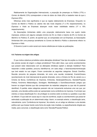 91
Relativamente às Organizações Internacionais, a proporção de presenças no Público (17%) e
Correio da Manhã (13%) correspondem a mais do dobro da Visão (6%) e bastante mais do que o
Expresso (9%).
Diferença ainda mais significativa é que se regista relativamente às Empresas. Enquanto no
Correio da Manhã e Público os valores não são muito díspares (7 e 5% respectivamente), no
Expresso e Visão as Empresas alcançam muito maior visibilidade relativa (17 e 16%
respectivamente).
As Associações Ambientais obtêm uma proporção relativamente baixa nos quatro media
impressos, embora com alguma variação (mínimo de 2% na Visão e máximo de 6% no Correio da
Manhã e no Público). É, porém, de apontar que, se comparadas com as Empresas, as Associações
Ambientais têm uma presença semelhante no Correio da Manhã e Público e claramente inferior no
Expresso e Visão.
O Governo Local é o actor social com menos referências em todas as publicações.
4.4. Factores na origem dos artigos
O que motiva cobertura jornalística sobre alterações climáticas? Que tipo de acções ou iniciativas
dos actores sociais dá origem a artigos jornalísticos? Para além disso, que outros acontecimentos
que possam estar relacionados com as alterações climáticas captam a atenção mediática? Para
responder a estas questões, procurou identificar-se, em cada artigo, o factor/acontecimento/acção
que terá estado na sua origem. Foram construídas as seguintes categorias: Estudo Científico,
Reunião (encontro de pequena dimensão, tal como uma reunião ministerial), Evento/Cimeira
(acontecimento de nível internacional de grande dimensão, como a Cimeira do Rio de Janeiro ou a
Cimeira de Bona), Conferência de Imprensa, Entrevista, Declaração/Discurso, Decisão/Proposta
Política, Fenómeno Meteorológico, Sondagem, Manifestação e Outro/Desconhecido (artigos que
tiveram na origem factores que não correspondem às restantes categorias ou que não foi possível
identificar). À partida, estas categorias parecem não ser mutuamente exclusivas uma vez que, por
exemplo, uma decisão política pode ser apresentada numa conferência de imprensa. O princípio que
orientou a nossa classificação foi o de privilegiar os eventos sobre os temas ou questões a que eles
se referem. O que está em causa aqui é o tipo de ocorrência, acção ou acontecimento que possa ter
estimulado a publicação de um determinado artigo. Assim, no exemplo anterior, a classificação seria,
naturalmente, como ‘Conferência de Imprensa’. No entanto, se um artigo se referisse a uma decisão
política sem que tivesse havido outra forma de acção mais imediata, ou especificamente dirigida aos
media, para a anunciar, a classificação seria como ‘Decisão/Proposta Política’.
 