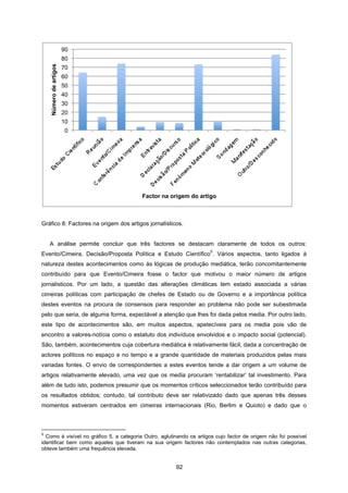 92
Gráfico 8: Factores na origem dos artigos jornalísticos.
A análise permite concluir que três factores se destacam claramente de todos os outros:
Evento/Cimeira, Decisão/Proposta Política e Estudo Científico
5
. Vários aspectos, tanto ligados à
natureza destes acontecimentos como às lógicas de produção mediática, terão concomitantemente
contribuído para que Evento/Cimeira fosse o factor que motivou o maior número de artigos
jornalísticos. Por um lado, a questão das alterações climáticas tem estado associada a várias
cimeiras políticas com participação de chefes de Estado ou de Governo e a importância política
destes eventos na procura de consensos para responder ao problema não pode ser subestimada
pelo que seria, de alguma forma, expectável a atenção que lhes foi dada pelos media. Por outro lado,
este tipo de acontecimentos são, em muitos aspectos, apetecíveis para os media pois vão de
encontro a valores-notícia como o estatuto dos indivíduos envolvidos e o impacto social (potencial).
São, também, acontecimentos cuja cobertura mediática é relativamente fácil, dada a concentração de
actores políticos no espaço e no tempo e a grande quantidade de materiais produzidos pelas mais
variadas fontes. O envio de correspondentes a estes eventos tende a dar origem a um volume de
artigos relativamente elevado, uma vez que os media procuram ‘rentabilizar’ tal investimento. Para
além de tudo isto, podemos presumir que os momentos críticos seleccionados terão contribuído para
os resultados obtidos; contudo, tal contributo deve ser relativizado dado que apenas três desses
momentos estiveram centrados em cimeiras internacionais (Rio, Berlim e Quioto) e dado que o
5
Como é visível no gráfico 5, a categoria Outro, aglutinando os artigos cujo factor de origem não foi possível
identificar bem como aqueles que tiveram na sua origem factores não contemplados nas outras categorias,
obteve também uma frequência elevada.
0
10
20
30
40
50
60
70
80
90
Número
de
artigos
Factor na origem do artigo
 