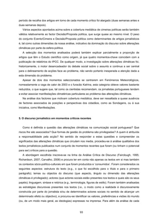93
período de recolha dos artigos em torno de cada momento crítico foi alargado (duas semanas antes e
duas semanas depois).
Vários aspectos apontados acima sobre a cobertura mediática de cimeiras políticas serão também
válidos relativamente ao factor Decisão/Proposta política, que surge quase ao mesmo nível. O peso
do conjunto Evento/Cimeira e Decisão/Proposta política como determinantes de artigos jornalísticos
é, tal como outras dimensões da nossa análise, indicativo da dominação do discurso sobre alterações
climáticas por parte da esfera política.
A selecção dos momentos analisados poderá também explicar parcialmente a proporção de
artigos que têm o Estudo científico como origem, já que quatro momentos-chave coincidem com a
publicação de relatórios do IPCC. De qualquer modo, a investigação sobre alterações climáticas foi,
historicamente, o motor desencadeador do debate social sobre o assunto e continua a ser central
para o delineamento de acções face ao problema, não sendo portanto inesperada a atenção dada a
esta dimensão do problema.
Apesar de dois dos momentos seleccionados se centrarem em Fenómenos Meteorológicos,
nomeadamente a vaga de calor de 2003 e o furacão Katrina, esta categoria obteve valores bastante
reduzidos, o que sugere que, tal como os cientistas recomendam, os jornalistas portugueses tendem
a evitar associar manifestações climatéricas particulares ao problema das alterações climáticas.
Na análise dos factores que motivam cobertura mediática, deve ser ressaltada a quase ausência
de factores associados às posições e perspectivas dos cidadãos, como as Sondagens, ou à sua
iniciativa, como Manifestações.
5. O discurso jornalístico em momentos críticos recentes
Como é definida a questão das alterações climáticas na comunicação social portuguesa? Que
riscos lhe são associados? Que formas de gestão do problema são privilegiadas? A quem é atribuída
a responsabilidade pela acção? No sentido de responder a estas questões e compreender os
significados das alterações climáticas que circulam nos media, procedeu-se à análise qualitativa dos
textos jornalísticos publicados num conjunto de momentos recentes que foram (ou tinham o potencial
para ser) críticos para a questão.
A abordagem escolhida inscreve-se na linha da Análise Crítica de Discurso (Fairclough, 1995;
Richardson, 2007; Carvalho, 2008) e procura ter em conta não apenas os textos em si mas também
os contextos sócio-político-culturais em que foram produzidos e ‘consumidos’. Foram considerados os
seguintes aspectos: estrutura do texto (e.g., o que foi escolhido para o título e para o primeiro
parágrafo); temas ou objectos do discurso (que aspecto, ângulo ou dimensão das alterações
climáticas é privilegiado); actores (que actores sociais estão presentes nos textos e quais são os seus
papéis); linguagem, sintaxe e retórica (e.g., terminologia, figuras de estilo). Foram também analisadas
as estratégias discursivas presentes nos textos (i.e., o modo como a realidade é discursivamente
construída por parte do jornalista e/ou de determinados actores sociais no sentido de alcançar um
determinado efeito ou objectivo), e procurou-se identificar os valores, preferências e visões do mundo
(ou, de um modo mais geral, as ideologias) expressas na imprensa. Para além da análise de cada
 