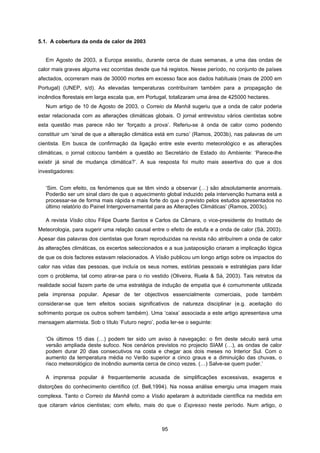 95
5.1. A cobertura da onda de calor de 2003
Em Agosto de 2003, a Europa assistiu, durante cerca de duas semanas, a uma das ondas de
calor mais graves alguma vez ocorridas desde que há registos. Nesse período, no conjunto de países
afectados, ocorreram mais de 30000 mortes em excesso face aos dados habituais (mais de 2000 em
Portugal) (UNEP, s/d). As elevadas temperaturas contribuíram também para a propagação de
incêndios florestais em larga escala que, em Portugal, totalizaram uma área de 425000 hectares.
Num artigo de 10 de Agosto de 2003, o Correio da Manhã sugeriu que a onda de calor poderia
estar relacionada com as alterações climáticas globais. O jornal entrevistou vários cientistas sobre
esta questão mas parece não ter ‘forçado a prova’. Referiu-se à onda de calor como podendo
constituir um ‘sinal de que a alteração climática está em curso’ (Ramos, 2003b), nas palavras de um
cientista. Em busca de confirmação da ligação entre este evento meteorológico e as alterações
climáticas, o jornal colocou também a questão ao Secretário de Estado do Ambiente: ‘Parece-lhe
existir já sinal de mudança climática?’. A sua resposta foi muito mais assertiva do que a dos
investigadores:
‘Sim. Com efeito, os fenómenos que se têm vindo a observar (…) são absolutamente anormais.
Poderão ser um sinal claro de que o aquecimento global induzido pela intervenção humana está a
processar-se de forma mais rápida e mais forte do que o previsto pelos estudos apresentados no
último relatório do Painel Intergovernamental para as Alterações Climáticas’ (Ramos, 2003c).
A revista Visão citou Filipe Duarte Santos e Carlos da Câmara, o vice-presidente do Instituto de
Meteorologia, para sugerir uma relação causal entre o efeito de estufa e a onda de calor (Sá, 2003).
Apesar das palavras dos cientistas que foram reproduzidas na revista não atribuírem a onda de calor
às alterações climáticas, os excertos seleccionados e a sua justaposição criaram a implicação lógica
de que os dois factores estavam relacionados. A Visão publicou um longo artigo sobre os impactos do
calor nas vidas das pessoas, que incluía os seus nomes, estórias pessoais e estratégias para lidar
com o problema, tal como atirar-se para o rio vestido (Oliveira, Ruela & Sá, 2003). Tais retratos da
realidade social fazem parte de uma estratégia de indução de empatia que é comummente utilizada
pela imprensa popular. Apesar de ter objectivos essencialmente comerciais, pode também
considerar-se que tem efeitos sociais significativos de natureza disciplinar (e.g. aceitação do
sofrimento porque os outros sofrem também). Uma ‘caixa’ associada a este artigo apresentava uma
mensagem alarmista. Sob o título ‘Futuro negro’, podia ler-se o seguinte:
‘Os últimos 15 dias (…) podem ter sido um aviso à navegação: o fim deste século será uma
versão ampliada deste sufoco. Nos cenários previstos no projecto SIAM (…), as ondas de calor
podem durar 20 dias consecutivos na costa e chegar aos dois meses no Interior Sul. Com o
aumento da temperatura média no Verão superior a cinco graus e a diminuição das chuvas, o
risco meteorológico de incêndio aumenta cerca de cinco vezes. (…) Salve-se quem puder.’
A imprensa popular é frequentemente acusada de simplificações excessivas, exageros e
distorções do conhecimento científico (cf. Bell,1994). Na nossa análise emergiu uma imagem mais
complexa. Tanto o Correio da Manhã como a Visão apelaram à autoridade científica na medida em
que citaram vários cientistas; com efeito, mais do que o Expresso neste período. Num artigo, o
 