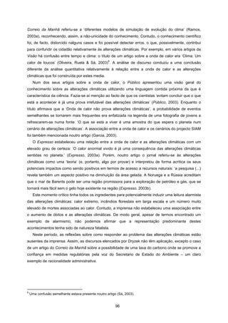 96
Correio da Manhã referiu-se a ‘diferentes modelos de simulação de evolução do clima’ (Ramos,
2003a), reconhecendo, assim, a não-unicidade do conhecimento. Contudo, o conhecimento científico
foi, de facto, distorcido nalguns casos e foi possível detectar erros, o que, possivelmente, contribui
para confundir os cidadão relativamente às alterações climáticas. Por exemplo, em vários artigos da
Visão há confusão entre tempo e clima: o título de um artigo sobre a onda de calor era ‘Clima: Um
calor de loucos’ (Oliveira, Ruela & Sá, 2003)
6
. A análise de discurso conduziu a uma conclusão
diferente da análise quantitativa relativamente à relação entre a onda de calor e as alterações
climáticas que foi construída por estes media.
Num dos seus artigos sobre a onda de calor, o Público apresentou uma visão geral do
conhecimento sobre as alterações climáticas utilizando uma linguagem contida próxima da que é
característica da ciência. Fazia-se aí menção ao facto de que os cientistas ‘evitam concluir que o que
está a acontecer é já uma prova irrefutável das alterações climáticas’ (Público, 2003). Enquanto o
título afirmava que a ‘Onda de calor não prova alterações climáticas’, a probabilidade de eventos
semelhantes se tornarem mais frequentes era enfatizada na legenda de uma fotografia de jovens a
refrescarem-se numa fonte: ‘O que se está a viver é uma amostra do que espera o planeta num
cenário de alterações climáticas’. A associação entre a onda de calor e os cenários do projecto SIAM
foi também mencionada noutro artigo (Garcia, 2003).
O Expresso estabeleceu uma relação entre a onda de calor e as alterações climáticas com um
elevado grau de certeza: ‘O calor anormal vivido é já uma consequência das alterações climáticas
sentidas no planeta.’ (Expresso, 2003a). Porém, noutro artigo o jornal referiu-se às alterações
climáticas como uma ‘teoria’ (e, portanto, algo por provar) e interpretou de forma acrítica os seus
potenciais impactos como sendo positivos em termos de acesso a recursos naturais: ‘a pesquisa (...)
revela também um aspecto positivo na diminuição da área gelada. A Noruega e a Rússia acreditam
que o mar de Barents pode ser uma região promissora para a exploração de petróleo e gás, que se
tornará mais fácil sem o gelo hoje existente na região (Expresso, 2003b).
Este momento crítico tinha todos os ingredientes para potencialmente induzir uma leitura alarmista
das alterações climáticas: calor extremo, incêndios florestais em larga escala e um número muito
elevado de mortes associadas ao calor. Contudo, a imprensa não estabeleceu uma associação entre
o aumento de óbitos e as alterações climáticas. De modo geral, apesar de termos encontrado um
exemplo de alarmismo, não podemos afirmar que a representação predominante destes
acontecimentos tenha sido de natureza fatalista.
Neste período, as reflexões sobre como responder ao problema das alterações climáticas estão
ausentes da imprensa. Assim, as discursos elencados por Dryzek não têm aplicação, excepto o caso
de um artigo do Correio da Manhã sobre a possibilidade de uma taxa do carbono onde se promove a
confiança em medidas regulatórias pela voz do Secretario de Estado do Ambiente – um claro
exemplo de racionalidade administrativa.
6
Uma confusão semelhante estava presente noutro artigo (Sá, 2003).
 