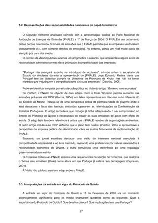 97
5.2. Representações das responsabilidades nacionais e do papel da indústria
O segundo momento analisado coincide com a apresentação pública do Plano Nacional de
Atribuição de Licenças de Emissão (PNALE) a 17 de Março de 2004. O PNALE é um documento
crítico porque determinou os níveis de emissões que o Estado permitiu que as empresas usufruíssem
gratuitamente (i.e., sem comprar direitos de emissões). No entanto, gerou um nível muito baixo de
atenção por parte dos media.
O Correio da Manhã publicou apenas um artigo sobre o assunto, que apresentava alguns eivos de
racionalidade administrativa mas dava prioridade à competitividade das empresas:
‘"Portugal não avançará sozinho na introdução de ecotaxas", afirmou ontem o secretário de
Estado do Ambiente durante a apresentação do [PNALE]. José Eduardo Martins disse que
Portugal tem por objectivo cumprir os objectivos do Protocolo de Kyoto, mas não irá tomar
medidas que prejudiquem a competitividades das suas empresas.’ (Ganhão, 2004).
Pode-se identificar simpatia por esta decisão política no título do artigo: ‘Governo trava ecotaxas’.
No Público, o PNALE foi objecto de dois artigos. Com o título ‘Governo permite aumento das
emissões poluentes até 2008’ (Garcia, 2004), um deles representava um discurso muito diferente do
do Correio da Manhã. Tratava-se de uma perspectiva crítica da permissividade do governo onde o
lead destacava o facto das licenças atribuídas superarem as reivindicações da Confederação da
Indústria Portuguesa. O artigo recordava que Portugal já tinha ultrapassado o seu compromisso no
âmbito do Protocolo de Quioto e necessitava de reduzir as suas emissões de gases com efeito de
estufa. O artigo fazia também referência à crítica que o PNALE recebeu de organizações ambientais.
O outro artigo intitulava-se ‘EDP defende que o plano tem custos’ (Público, 2004) e apresentava a
perspectiva da empresa pública de electricidade sobre os custos financeiros da implementação do
PNALE.
Enquanto um jornal escolheu destacar uma visão do interesse nacional associada à
competitividade empresarial e ao livre mercado, revelando uma preferência por valores associados à
racionalidade económica de Dryzek, o outro comunicou uma preferência por uma regulação
governamental mais estrita.
O Expresso dedicou ao PNALE apenas uma pequena nota na secção de Economia, que realçava
o ‘bónus nas emissões’ (título) numa altura em que Portugal já estava ‘em derrapagem’ (Expresso,
2004).
A Visão não publicou nenhum artigo sobre o PNALE.
5.3. Interpretações da entrada em vigor do Protocolo de Quioto
A entrada em vigor do Protocolo de Quioto a 16 de Fevereiro de 2005 era um momento
potencialmente significativo para os media levantarem questões como as seguintes: Qual a
importância do Protocolo de Quioto? Que desafios coloca? Que implicações tem para Portugal?
 