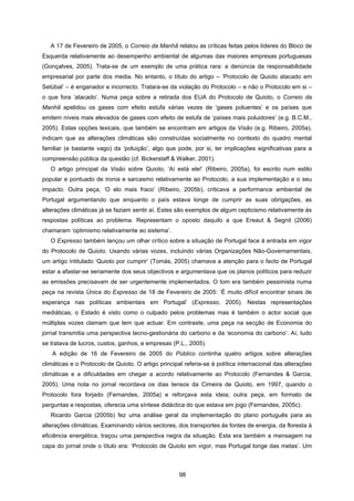 98
A 17 de Fevereiro de 2005, o Correio da Manhã relatou as críticas feitas pelos líderes do Bloco de
Esquerda relativamente ao desempenho ambiental de algumas das maiores empresas portuguesas
(Gonçalves, 2005). Trata-se de um exemplo de uma prática rara: a denúncia da responsabilidade
empresarial por parte dos media. No entanto, o título do artigo – ‘Protocolo de Quioto atacado em
Setúbal’ – é enganador e incorrecto. Tratara-se da violação do Protocolo – e não o Protocolo em si –
o que fora ‘atacado’. Numa peça sobre a retirada dos EUA do Protocolo de Quioto, o Correio da
Manhã apelidou os gases com efeito estufa várias vezes de ‘gases poluentes’ e os países que
emitem níveis mais elevados de gases com efeito de estufa de ‘países mais poluidores’ (e.g. B.C.M.,
2005). Estas opções lexicais, que também se encontram em artigos da Visão (e.g. Ribeiro, 2005a),
indicam que as alterações climáticas são construídas socialmente no contexto do quadro mental
familiar (e bastante vago) da ‘poluição’, algo que pode, por si, ter implicações significativas para a
compreensão pública da questão (cf. Bickerstaff & Walker, 2001).
O artigo principal da Visão sobre Quioto, ‘Aí está ele!’ (Ribeiro, 2005a), foi escrito num estilo
popular e pontuado de ironia e sarcasmo relativamente ao Protocolo, a sua implementação e o seu
impacto. Outra peça, ‘O elo mais fraco’ (Ribeiro, 2005b), criticava a performance ambiental de
Portugal argumentando que enquanto o país estava longe de cumprir as suas obrigações, as
alterações climáticas já se faziam sentir aí. Estes são exemplos de algum cepticismo relativamente às
respostas políticas ao problema. Representam o oposto daquilo a que Ereaut & Segnit (2006)
chamaram ‘optimismo relativamente ao sistema’.
O Expresso também lançou um olhar crítico sobre a situação de Portugal face à entrada em vigor
do Protocolo de Quioto. Usando várias vozes, incluindo várias Organizações Não-Governamentais,
um artigo intitulado ‘Quioto por cumprir’ (Tomás, 2005) chamava a atenção para o facto de Portugal
estar a afastar-se seriamente dos seus objectivos e argumentava que os planos políticos para reduzir
as emissões precisavam de ser urgentemente implementados. O tom era também pessimista numa
peça na revista Única do Expresso de 18 de Fevereiro de 2005: ‘É muito difícil encontrar sinais de
esperança nas políticas ambientais em Portugal’ (Expresso, 2005). Nestas representações
mediáticas, o Estado é visto como o culpado pelos problemas mas é também o actor social que
múltiplas vozes clamam que tem que actuar. Em contraste, uma peça na secção de Economia do
jornal transmitia uma perspectiva tecno-gestionária do carbono e da ‘economia do carbono’. Aí, tudo
se tratava de lucros, custos, ganhos, e empresas (P.L., 2005).
A edição de 16 de Fevereiro de 2005 do Público continha quatro artigos sobre alterações
climáticas e o Protocolo de Quioto. O artigo principal referia-se à política internacional das alterações
climáticas e a dificuldades em chegar a acordo relativamente ao Protocolo (Fernandes & Garcia,
2005). Uma nota no jornal recordava os dias tensos da Cimeira de Quioto, em 1997, quando o
Protocolo fora forjado (Fernandes, 2005a) e reforçava esta ideia; outra peça, em formato de
perguntas e respostas, oferecia uma síntese didáctica do que estava em jogo (Fernandes, 2005c).
Ricardo Garcia (2005b) fez uma análise geral da implementação do plano português para as
alterações climáticas. Examinando vários sectores, dos transportes às fontes de energia, da floresta à
eficiência energética, traçou uma perspectiva negra da situação. Esta era também a mensagem na
capa do jornal onde o título era: ‘Protocolo de Quioto em vigor, mas Portugal longe das metas’. Um
 