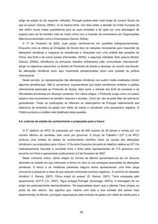 99
artigo da edição do dia seguinte, intitulado ‘Portugal poderá estar mais longe de cumprir Quioto do
que se previa’ (Garcia, 2005c), ía na mesma linha. Uns dias antes, a decisão da União Europeia de
não definir novas metas quantitativas para as suas emissões e de optar por uma abordagem de
esperar para ver foi também vista de modo crítico com a inclusão de comentários por Organizações
Não-Governamentais como a Greenpeace (Garcia, 2005a).
A 17 de Fevereiro de 2005, duas peças centravam-se em questões intergovernamentais.
Enquanto uma se referia às limitações de Quioto face às reduções necessárias para responder às
alterações climáticas e mapeava as resistências e infracções com uma análise das posições da
China, dos EUA e de outros países (Fernandes, 2005b), a segunda, intitulada ‘Dois passos difíceis’
(Garcia, 2005d), identificava os principais desafios enfrentados pela ‘comunidade internacional’:
atingir os objectivos assumidos no âmbito do Protocolo de Quioto e alcançar um acordo pós-Quioto.
As alterações climáticas eram aqui novamente perspectivadas como uma questão de política
internacional.
Neste período, as representações das alterações climáticas nos quatro media analisados tinham
algumas semelhanças. Não é, porventura, surpreendente que todos escolheram enfatizar a política
internacional associada ao Protocolo de Quioto, bem como a retirada dos EUA do processo e as
dificuldades envolvidas em alcançar consenso. Em vários artigos, o Protocolo surgiu como um passo
positivo mas encontraram-se também reservas e dúvidas. Como tal, não se pode falar de optimismo
generalizado. Todas as publicações se referiram ao desempenho de Portugal relativamente aos
objectivos de emissões de gases com efeito de estufa e veicularam uma perspectiva negativa. O
Público produziu a análise mais detalhada desta questão.
5.4. Leituras do estado do conhecimento e projecções para o futuro
O 4
o
relatório do IPCC foi preparado por mais de 600 autores de 40 países e revisto por um
número idêntico de cientistas, bem como por governos. O Grupo de Trabalho I (GT I) do IPCC
produziu uma síntese do estado do conhecimento científico sobre as causas das alterações
climáticas e as projecções para o futuro. O Sumário Executivo da parte do relatório relativa ao GT I foi
meticulosamente discutido e acordado linha a linha pelos representantes de 113 governos num
encontro em Paris e apresentado publicamente a 2 de Fevereiro de 2007.
Neste momento crítico, vários artigos do Correio da Manhã aproximaram-se de um discurso
alarmista na medida em que colocaram a tónica no risco (e nas ameaças) associadas às alterações
climáticas. O léxico e as metáforas presentes nalguns textos apresentavam uma forte carga
emocional e passavam a ideia de que estavam eminentes eventos negativos: ‘A caminho do desastre
climático’ (I. Ramos, 2007); ‘Clima virado do avesso’ (D. Ramos, 2007); ‘Terra ameaçada pelo
aquecimento’ (A.P./F.J.G., 2007); ‘Água ameaça Portugal’ (Saramago, 2007a). A mensagem de um
artigo era particularmente desmoralizadora: ‘Os especialistas dizem que o planeta Terra chegou ao
ponto de não retorno. Isto significa que, mesmo com toda a boa vontade dos países mais
desenvolvidos do Mundo, principais responsáveis pela emissão de gases com efeito de estufa para a
 